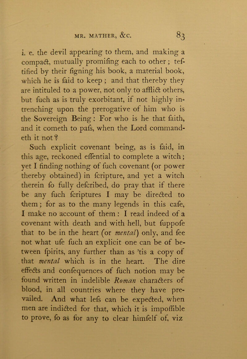 i. e. the devil appearing to them, and making a compact, mutually promifing each to other ; tef- tified by their figning his book, a material book, which he is faid to keep ; and that thereby they are intituled to a power, not only to afflict others, but fuch as is truly exorbitant, if not highly in- trenching upon the prerogative of him who is the Sovereign Being : For who is he that faith, and it cometh to pafs, when the Lord command- eth it not ? Such explicit covenant being, as is faid, in this age, reckoned efiential to complete a witch; yet I finding nothing of fuch covenant (or power thereby obtained) in fcripture, and yet a witch therein fo fully defcribed, do pray that if there be any fuch fcriptures I may be directed to them; for as to the many legends in this cafe, I make no account of them : I read indeed of a covenant with death and with hell, but fuppofe that to be in the heart (or mental) only, and fee not what ufe fuch an explicit one can be of be- tween fpirits, any further than as ’tis a copy of that mental which is in the heart. The dire effects and confequences of fuch notion may be found written in indelible Roman characters of blood, in all countries where they have pre- vailed. And what lefs can be expeCted, when men are indicted for that, which it is impofiible to prove, fo as for any to clear himfelf of, viz