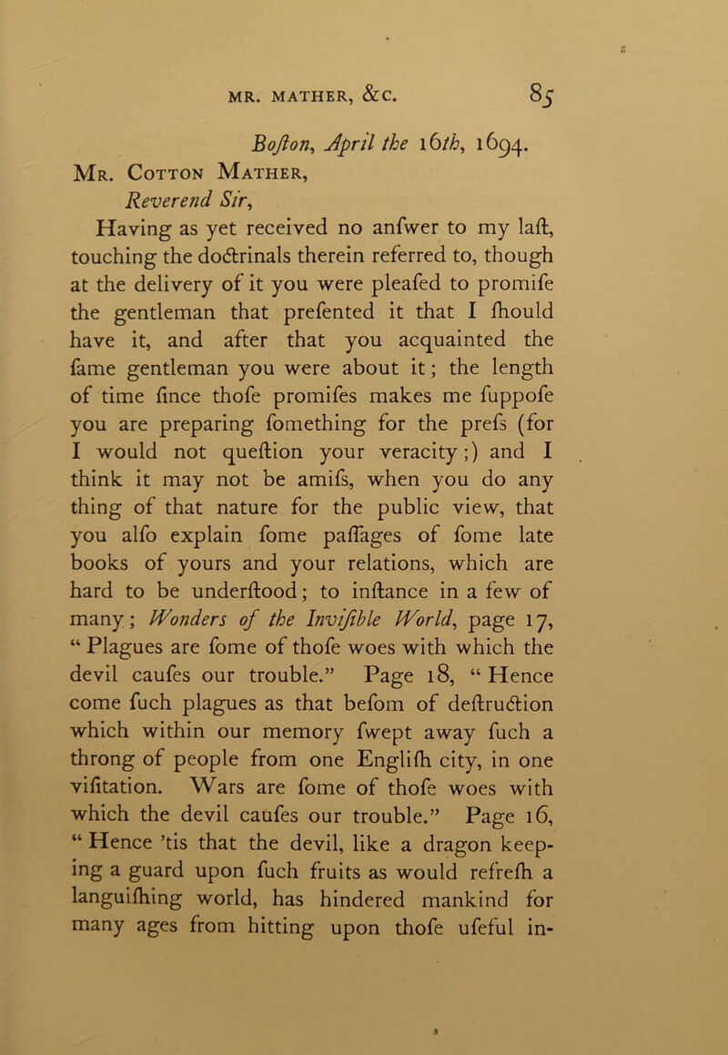 Bofton, April the 16th, 1694. Mr. Cotton Mather, Reverend Sir, Having as yet received no anfvver to my laft, touching the dodtrinals therein referred to, though at the delivery of it you were pleafed to promife the gentleman that prefented it that I Should have it, and after that you acquainted the fame gentleman you were about it; the length of time fince thofe promifes makes me fuppofe you are preparing fomething for the prefs (for I would not queftion your veracity;) and I think it may not be amifs, when you do any thing of that nature for the public view, that you alfo explain fome paflages of fome late books of yours and your relations, which are hard to be understood; to inftance in a few of many; Wonders of the Invifihle World, page 17, “ Plagues are fome of thofe woes with which the devil caufes our trouble.” Page 18, “ Hence come fuch plagues as that befom of deftrudtion which within our memory fwept away fuch a throng of people from one English city, in one visitation. Wars are fome of thofe woes with which the devil caufes our trouble.” Page 16, “ Hence ’tis that the devil, like a dragon keep- ing a guard upon fuch fruits as would refreSh a languishing world, has hindered mankind for many ages from hitting upon thofe ufeful in-