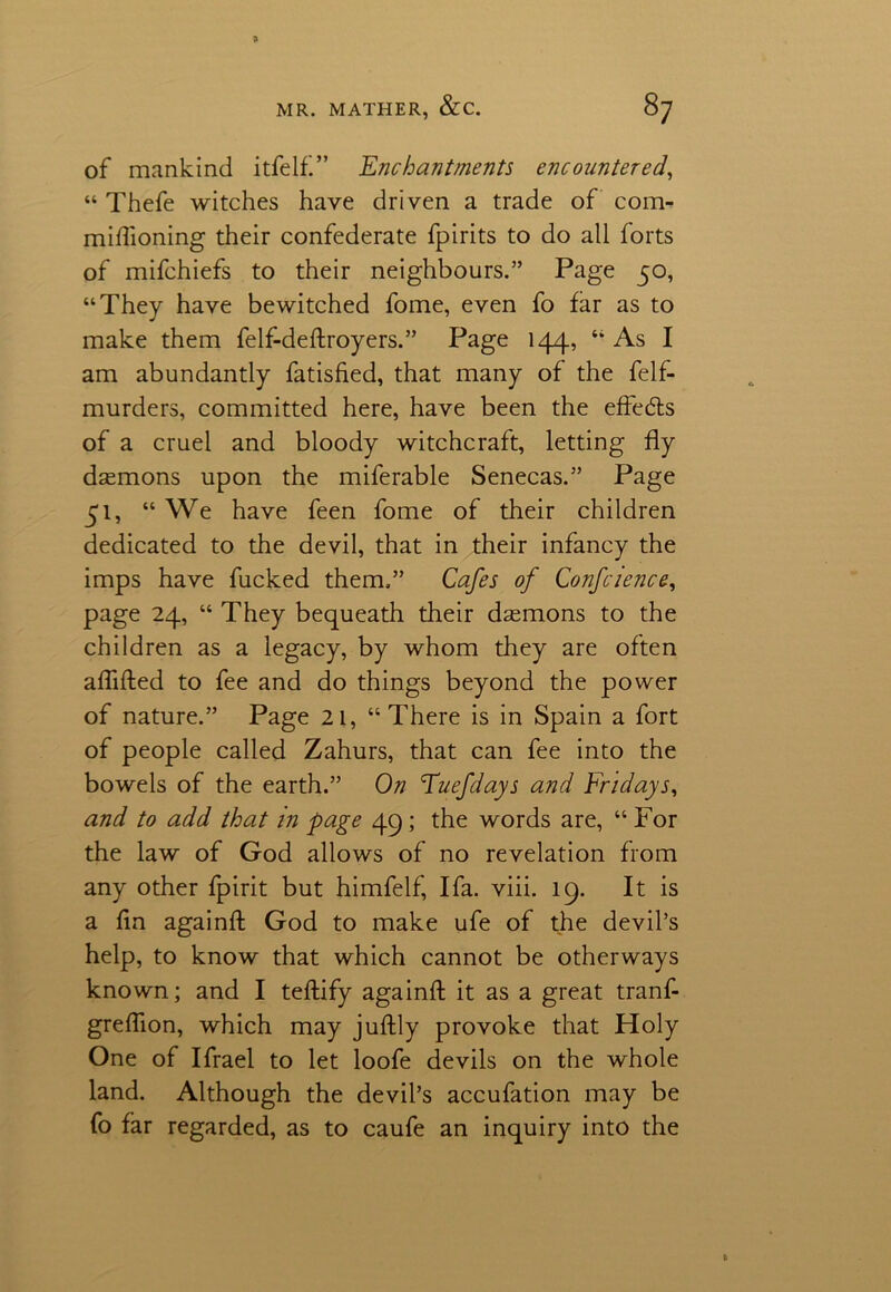 of mankind itfelf” Enchantments encountered, “ Thefe witches have driven a trade of com- miftioning their confederate fpirits to do all forts of mifchiefs to their neighbours.” Page 50, “They have bewitched fome, even fo far as to make them felf-deftroyers.” Page 144, “ As I am abundantly fatisfied, that many of the felf- murders, committed here, have been the effeds of a cruel and bloody witchcraft, letting fly daemons upon the miferable Senecas.” Page 51, “ We have feen fome of their children dedicated to the devil, that in their infancy the imps have fucked them,” Cafes of Conference, page 24, “ They bequeath their daemons to the children as a legacy, by whom they are often aflifted to fee and do things beyond the power of nature.” Page 21, “There is in Spain a fort of people called Zahurs, that can fee into the bowels of the earth.” On Tuefdays and Fridays, and to add that in page 49; the words are, “ For the law of God allows of no revelation from any other fpirit but himfelf, I fa. viii. 19. It is a fin againft God to make ufe of the devil’s help, to know that which cannot be otherways known; and I teftify againft it as a great tranf- greflion, which may juftly provoke that Holy One of Ifrael to let loofe devils on the whole land. Although the devil’s accufation may be fo far regarded, as to caufe an inquiry into the