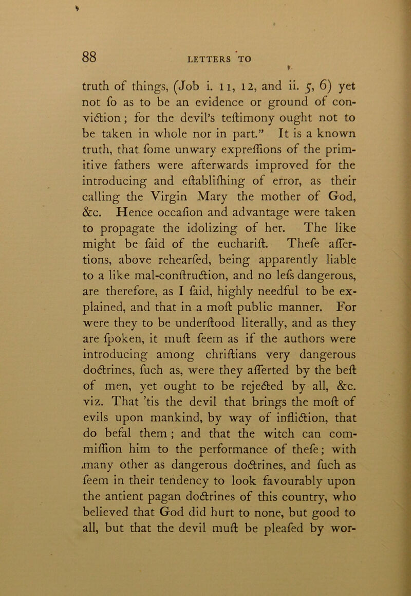 % truth of things, (Job i. 11, 12, and ii. 5, 6) yet not fo as to be an evidence or ground of con- viction ; for the devil’s testimony ought not to be taken in whole nor in part.” It is a known truth, that fome unwary expreflions of the prim- itive fathers were afterwards improved for the introducing and eftabliihing of error, as their calling the Virgin Mary the mother of God, &c. Hence occafion and advantage were taken to propagate the idolizing of her. The like might be faid of the eucharift. Thefe affer- tions, above rehearfed, being apparently liable to a like mal-conftruCtion, and no lefs dangerous, are therefore, as I faid, highly needful to be ex- plained, and that in a mod public manner. For were they to be understood literally, and as they are fpoken, it mud feem as if the authors were introducing among chriftians very dangerous dodrines, fuch as, were they afierted by the belt of men, yet ought to be rejected by all, &c. viz. That ’tis the devil that brings the mod of evils upon mankind, by way of infliction, that do befal them; and that the witch can com- miflion him to the performance of thefe; with .many other as dangerous doCtrines, and fuch as feem in their tendency to look favourably upon the antient pagan doCtrines of this country, who believed that God did hurt to none, but good to all, but that the devil mud be pleafed by wor-