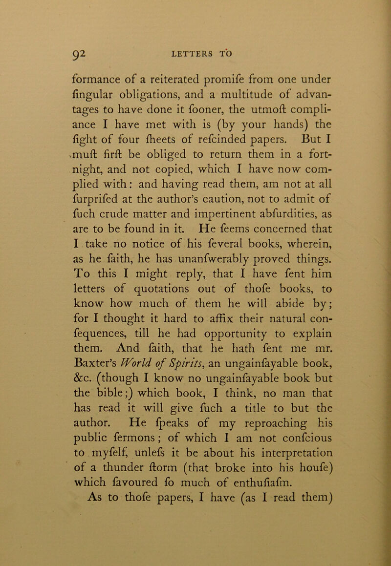 formance of a reiterated promife from one under Angular obligations, and a multitude of advan- tages to have done it fooner, the utmoft compli- ance I have met with is (by your hands) the fight of four flieets of refcinded papers. But I mult firfi: be obliged to return them in a fort- night, and not copied, which I have now com- plied with: and having read them, am not at all furprifed at the author’s caution, not to admit of fuch crude matter and impertinent abfurdities, as are to be found in it. He feems concerned that I take no notice of his feveral books, wherein, as he faith, he has unanfwerably proved things. To this I might reply, that I have fent him letters of quotations out of thofe books, to know how much of them he will abide by; for I thought it hard to affix their natural con- fequences, till he had opportunity to explain them. And faith, that he hath fent me mr. Baxter’s iVorld of Spirits, an ungainfayable book, &c. (though I know no ungainfayable book but the bible;) which book, I think, no man that has read it will give fuch a title to but the author. He fpeaks of my reproaching his public fermons; of which I am not confcious to myfelf, unlefs it be about his interpretation of a thunder ftorm (that broke into his houfe) which favoured fo much of enthufiafm. As to thofe papers, I have (as I read them)