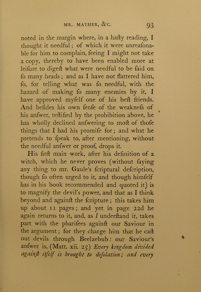 noted in the margin where, in a hafty reading, I thought it needful; of which it were unreafona- ble for him to complain, feeing I might not take a copy, thereby to have been enabled more at leifure to digeft what were needful to be faid on fo many heads; and as I have not flattered him, fo, for telling what was fo needful, with the hazard of making fo many enemies by it, I have approved myfelf one of his bell friends. And befides his own fenfe of the weaknefs of his anfwer, teftified by the prohibition above, he has wholly declined anfwering to mold of thofe things that I had his promife for; and what he pretends to fpeak to, after mentioning, without the needful anfwer or proof, drops it. H is firft main work, after his definition of a witch, which he never proves (without faying any thing to mr. Gaule’s fcriptural defcription, though fo often urged to it, and though himfelf has in his book recommended and quoted it) is to magnify the devil’s power, and that as I think beyond and againfl: the fcripture; this takes him up about 11 pages; and yet in page 22d he again returns to it, and, as I underftand it, takes part with the pharifees againfl: our Saviour in the argument; for they charge him that he caft out devils through Beelzebub: our Saviour’s anfwer is, (Matt. xii. 25) Every kingdom divided againJl itfelf is brought to defolation; and every