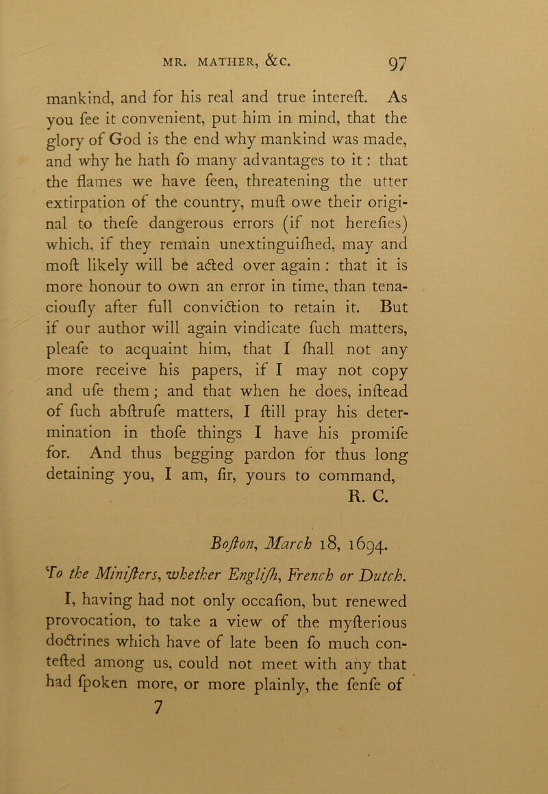 mankind, and for his real and true intereft. As you fee it convenient, put him in mind, that the glory of God is the end why mankind was made, and why he hath fo many advantages to it: that the flames we have feen, threatening the utter extirpation of the country, mud owe their origi- nal to thefe dangerous errors (if not herefies) which, if they remain unextinguifhed, may and mofl likely will be a&ed over again : that it is more honour to own an error in time, than tena- cioufly after full convi&ion to retain it. But if our author will again vindicate fuch matters, pleafe to acquaint him, that I fhall not any more receive his papers, if I may not copy and ufe them; and that when he does, inftead of fuch abftrufe matters, I ftill pray his deter- mination in thofe things I have his promife for. And thus begging pardon for thus long detaining you, I am, fir, yours to command, R. C. Bofton, March 18, 1694. To the Minifters, whether Englijh, French or Dutch. I, having had not only occafion, but renewed provocation, to take a view of the myfterious doctrines which have of late been fo much con- tend among us, could not meet with any that had fpoken more, or more plainly, the fenfe of 7