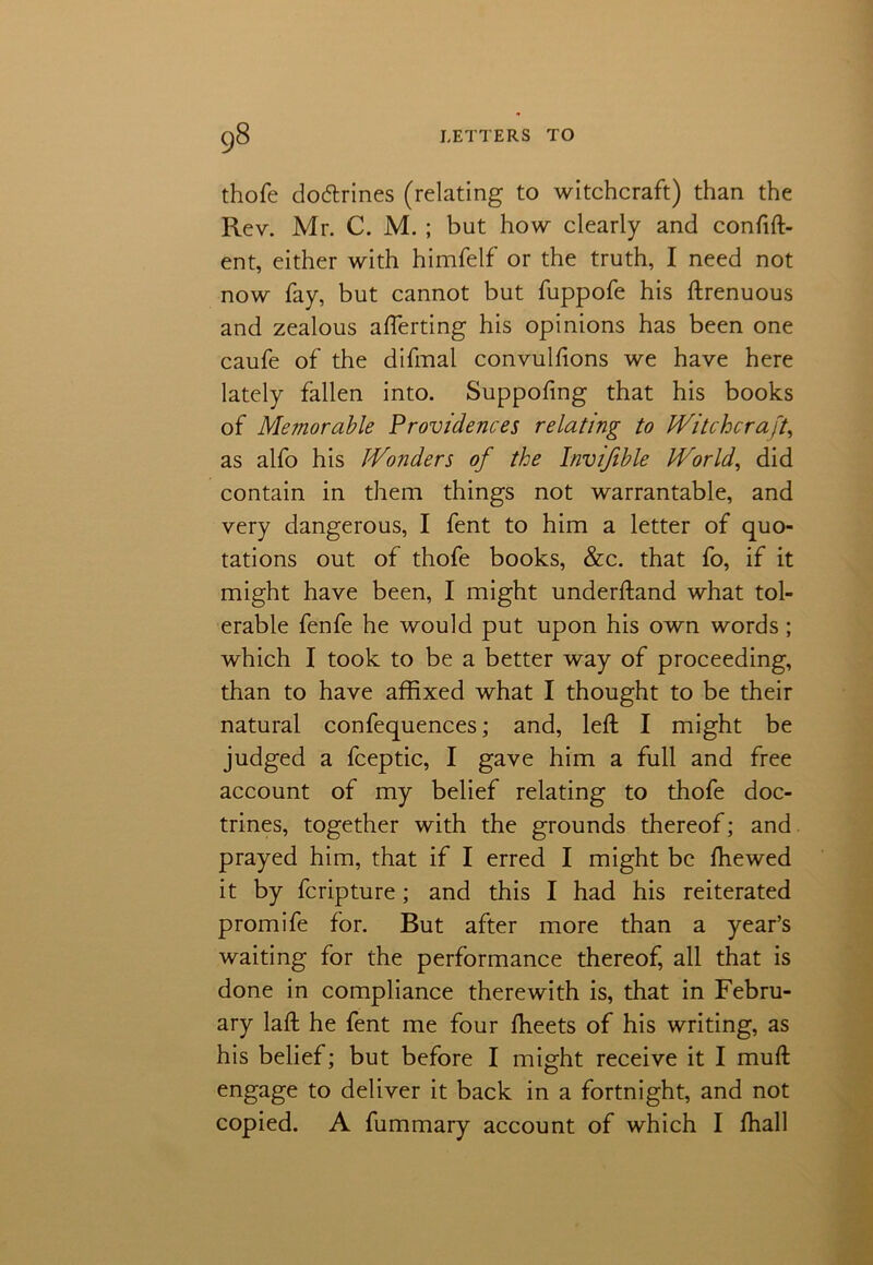 thofe doctrines (relating to witchcraft) than the Rev. Mr. C. M. ; but how clearly and confid- ent, either with himfelf or the truth, I need not now fay, but cannot but fuppofe his drenuous and zealous aflerting his opinions has been one caufe of the difmal convulfions we have here lately fallen into. Suppofing that his books of Memorable Providences relating to Witchcraft, as alfo his Wonders of the Invifible World, did contain in them things not warrantable, and very dangerous, I fent to him a letter of quo- tations out of thofe books, &c. that fo, if it might have been, I might underdand what tol- erable fenfe he would put upon his own words; which I took to be a better way of proceeding, than to have affixed what I thought to be their natural confequences; and, led I might be judged a fceptic, I gave him a full and free account of my belief relating to thofe doc- trines, together with the grounds thereof; and prayed him, that if I erred I might be fhewed it by fcripture; and this I had his reiterated promife for. But after more than a year’s waiting for the performance thereof, all that is done in compliance therewith is, that in Febru- ary lad he fent me four fheets of his writing, as his belief; but before I might receive it I mud engage to deliver it back in a fortnight, and not copied. A fummary account of which I fhall