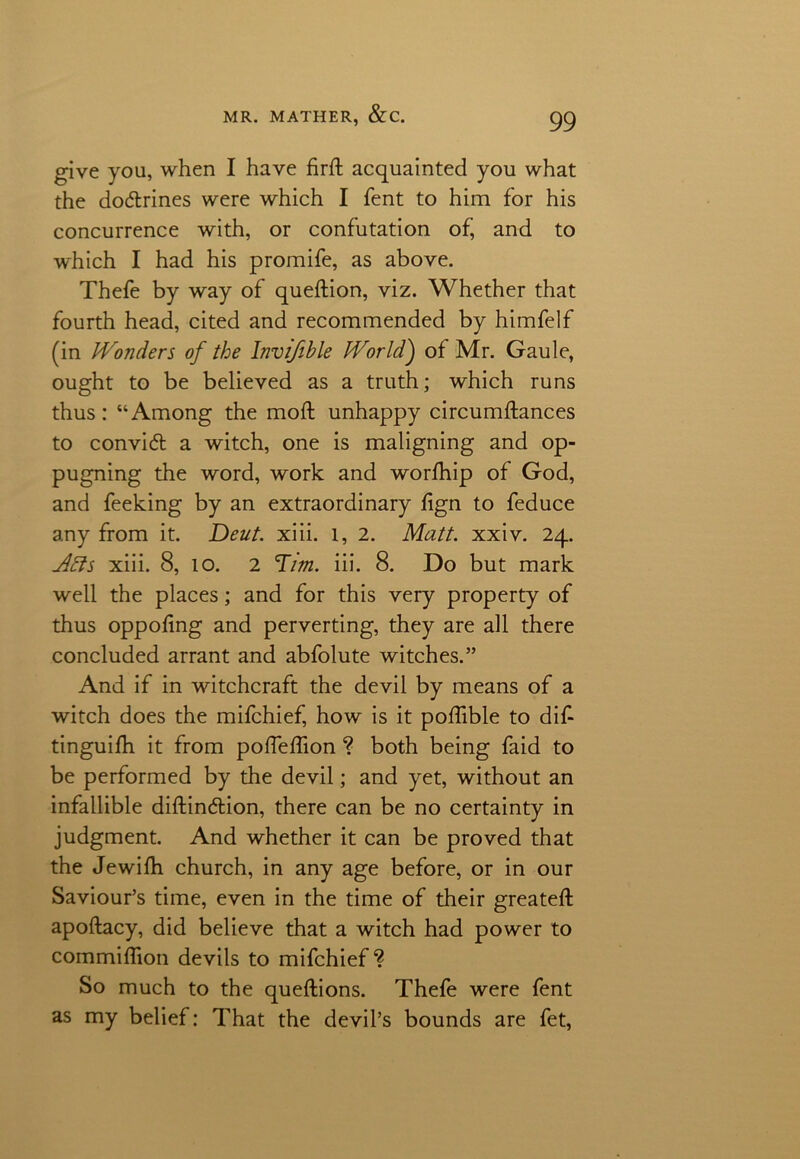 give you, when I have firft acquainted you what the doctrines were which I Tent to him for his concurrence with, or confutation of’ and to which I had his promife, as above. Thefe by way of queftion, viz. Whether that fourth head, cited and recommended by himfelf (in Wonders of the Invifible World) of Mr. Gaule, ought to be believed as a truth; which runs thus: “Among the moft unhappy circumftances to convid a witch, one is maligning and op- pugning the word, work and worfhip of God, and feeking by an extraordinary fign to feduce any from it. Deut. xiii. l, 2. Matt. xxiv. 24. Abis xiii. 8, 10. 2 Tim. iii. 8. Do but mark well the places; and for this very property of thus oppofing and perverting, they are all there concluded arrant and abfolute witches.” And if in witchcraft the devil by means of a witch does the mifchief, how is it poflible to dif- tinguifh it from polfeffion ? both being faid to be performed by the devil; and yet, without an infallible diftin&ion, there can be no certainty in judgment. And whether it can be proved that the Jewilh church, in any age before, or in our Saviour’s time, even in the time of their greateft apoftacy, did believe that a witch had power to commifTion devils to mifchief ? So much to the queftions. Thefe were fent as my belief: That the devil’s bounds are fet,