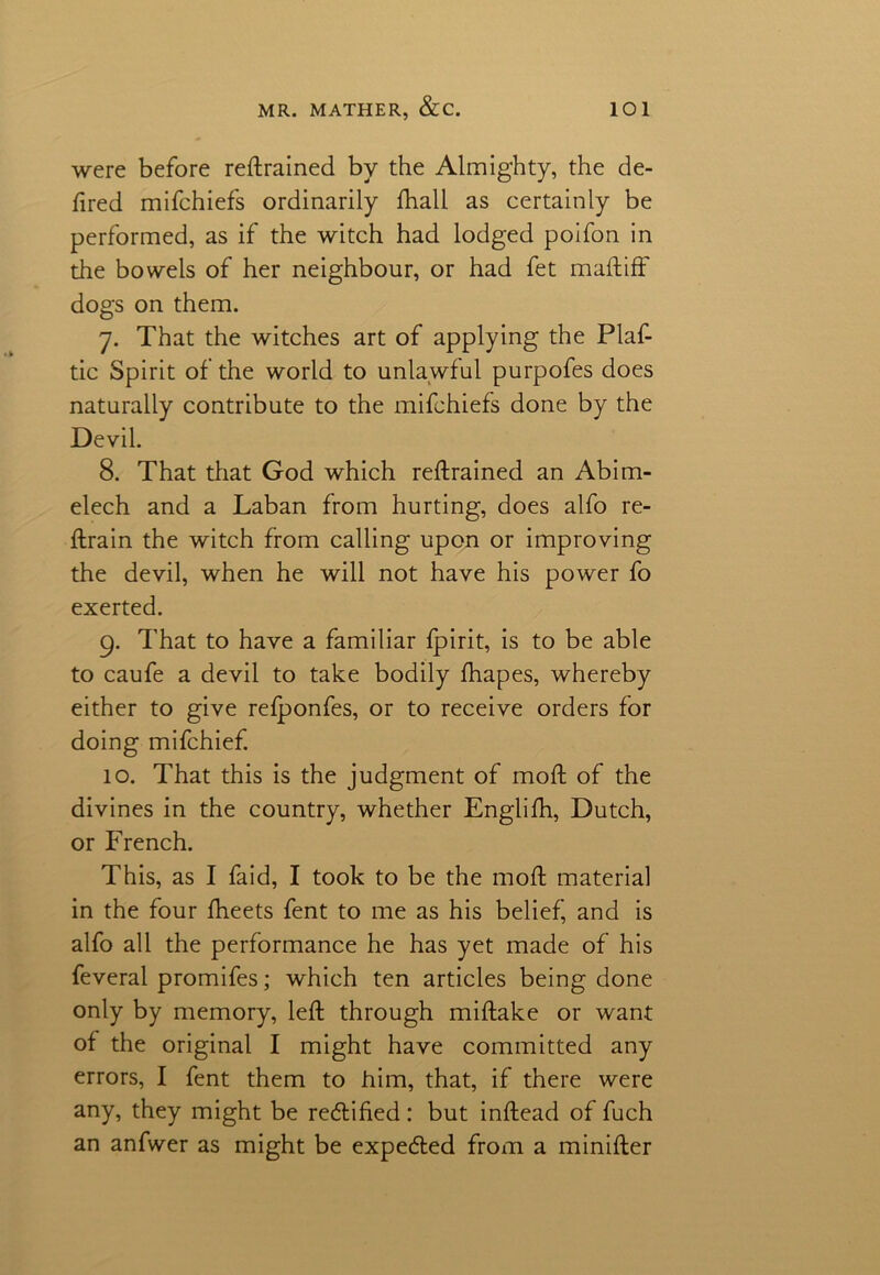 were before reftrained by the Almighty, the de- ftred mifchiefs ordinarily fhall as certainly be performed, as if the witch had lodged poifon in the bowels of her neighbour, or had fet maftiff dogs on them. 7. That the witches art of applying the Plaf- tic Spirit of the world to unlawful purpofes does naturally contribute to the mifchiefs done by the Devil. 8. That that God which reftrained an Abim- elech and a Laban from hurting, does alfo re- ftrain the witch from calling upon or improving the devil, when he will not have his power fo exerted. 9. That to have a familiar fpirit, is to be able to caufe a devil to take bodily fhapes, whereby either to give refponfes, or to receive orders for doing mifchief. 10. That this is the judgment of moft of the divines in the country, whether Englifh, Dutch, or French. This, as I faid, I took to be the moft material in the four fheets fent to me as his belief, and is alfo all the performance he has yet made of his feveral promifes; which ten articles being done only by memory, left through miftake or want of the original I might have committed any errors, I fent them to him, that, if there were any, they might be retftified: but inftead of fuch an anfwer as might be expected from a minifter