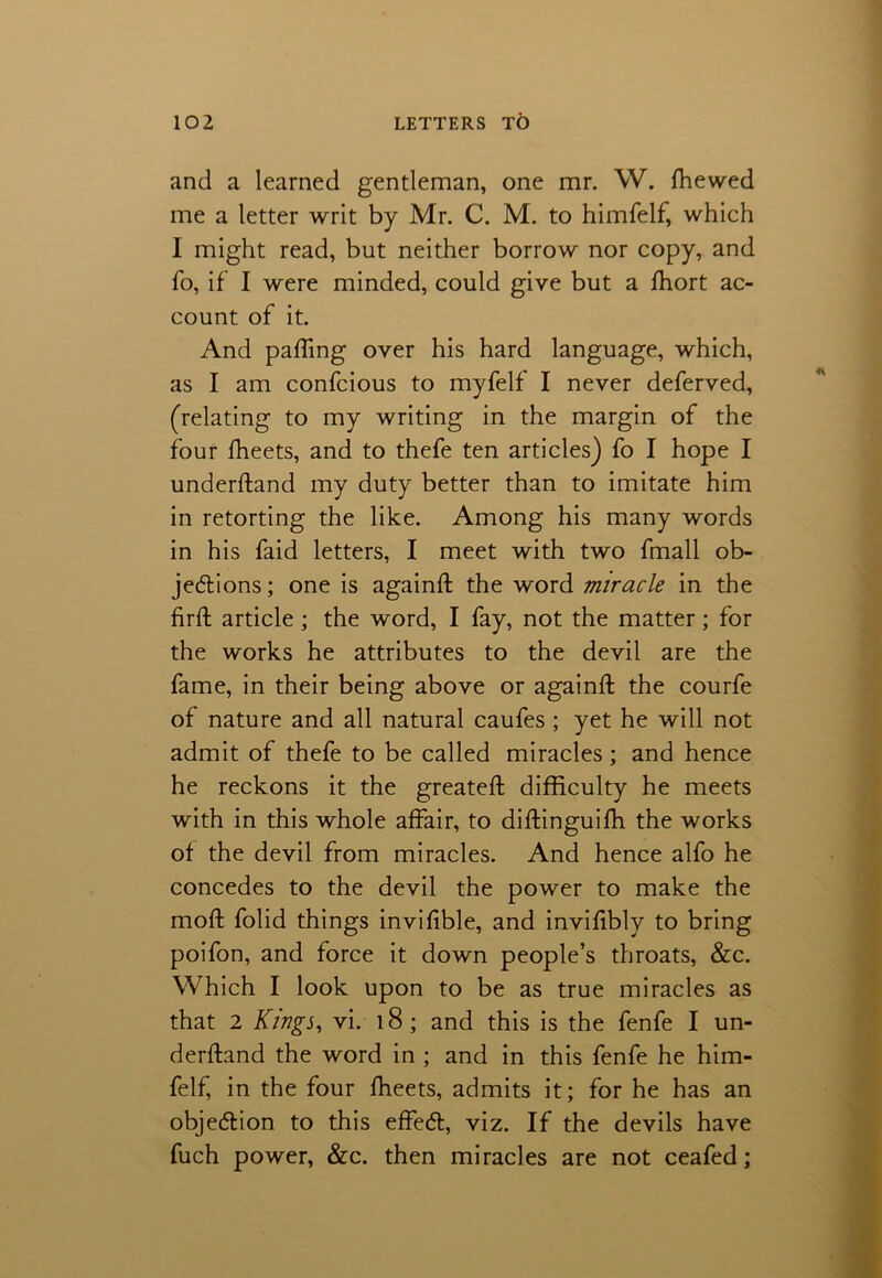 and a learned gentleman, one mr. W. {hewed me a letter writ by Mr. C. M. to himfelf, which I might read, but neither borrow nor copy, and To, if I were minded, could give but a fhort ac- count of it. And pafling over his hard language, which, as I am confcious to myfelf I never deferved, (relating to my writing in the margin of the four fheets, and to thefe ten articles) fo I hope I underftand my duty better than to imitate him in retorting the like. Among his many words in his faid letters, I meet with two fmall ob- jections; one is againft the word miracle in the firfl article ; the word, I fay, not the matter; for the works he attributes to the devil are the fame, in their being above or againft the courfe of nature and all natural caufes ; yet he will not admit of thefe to be called miracles; and hence he reckons it the greateft difficulty he meets with in this whole affair, to diffinguifh the works of the devil from miracles. And hence alfo he concedes to the devil the power to make the mod folid things invifible, and invifibly to bring poifon, and force it down people’s throats, &c. Which I look upon to be as true miracles as that 2 Kings, vi. 18 ; and this is the fenfe I un- derftand the word in ; and in this fenfe he him- felf, in the four fheets, admits it; for he has an objection to this effeCt, viz. If the devils have fuch power, &c. then miracles are not ceafed;