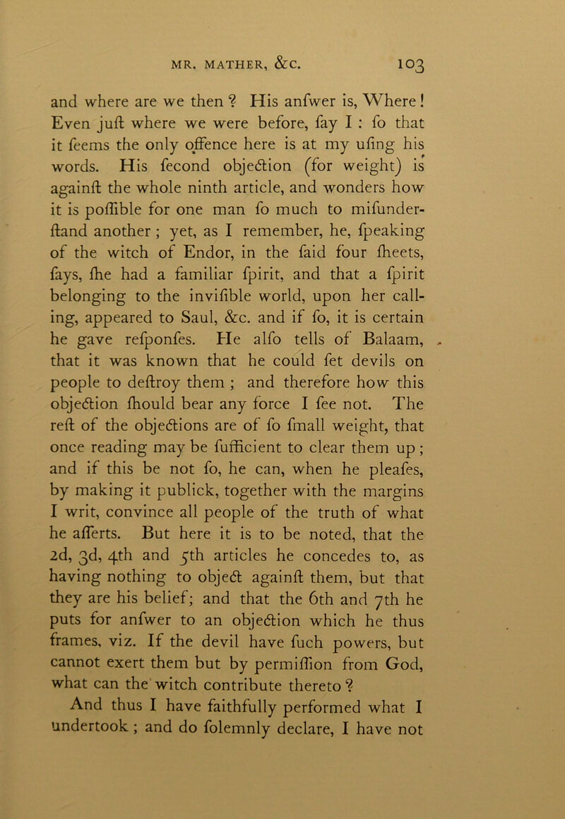 and where are we then ? His anfwer is, Where ! Even juft where we were before, fay I : fo that it feems the only offence here is at my uftng his words. His fecond objection (for weight) is againft the whole ninth article, and wonders how it is poftible for one man fo much to mifunder- ftand another ; yet, as I remember, he, fpeaking of the witch of Endor, in the faid four ftieets, fays, fhe had a familiar fpirit, and that a fpirit belonging to the invifible world, upon her call- ing, appeared to Saul, &c. and if fo, it is certain he gave refponfes. Pie alfo tells of Balaam, , that it was known that he could fet devils on people to deftroy them ; and therefore how this objection fhould bear any force I fee not. The reft of the objections are of fo fmall weight, that once reading may be fufficient to clear them up; and if this be not fo, he can, when he pleafes, by making it publick, together with the margins I writ, convince all people of the truth of what he afferts. But here it is to be noted, that the 2d, 3d, 4th and 5th articles he concedes to, as having nothing to objeCt againft them, but that they are his belief; and that the 6th and 7th he puts for anfwer to an objection which he thus frames, viz. If the devil have fuch powers, but cannot exert them but by permiftion from God, what can the witch contribute thereto ? And thus I have faithfully performed what I undertook; and do folemnly declare, I have not