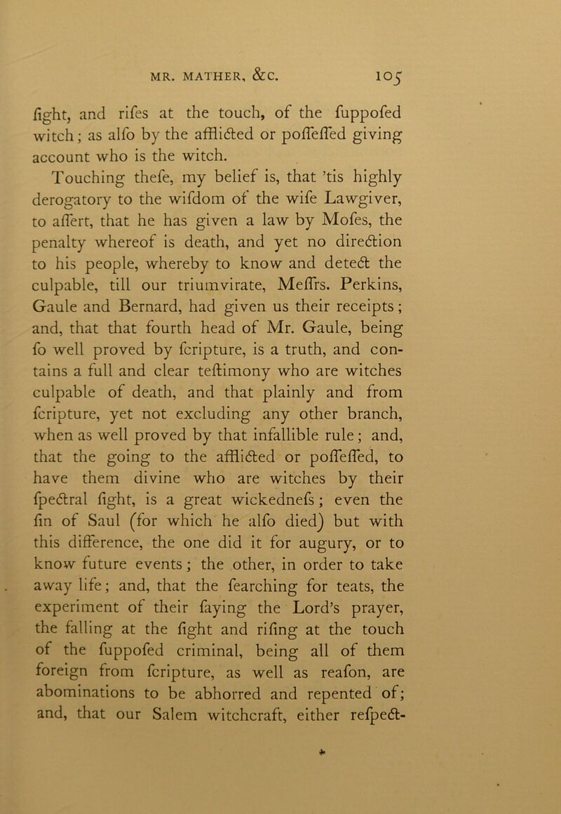 fight, and rifes at the touch, of the fuppofed witch; as alfo by the affli&ed or pofiefied giving account who is the witch. Touching thefe, my belief is, that ’tis highly derogatory to the wifdom of the wife Lawgiver, to afiert, that he has given a law by Mofes, the penalty whereof is death, and yet no diredion to his people, whereby to know and deted the culpable, till our triumvirate, Mefirs. Perkins, Gaule and Bernard, had given us their receipts; and, that that fourth head of Mr. Gaule, being fo well proved by fcripture, is a truth, and con- tains a full and clear teftimony who are witches culpable of death, and that plainly and from fcripture, yet not excluding any other branch, when as well proved by that infallible rule; and, that the going to the afflided or pofiefied, to have them divine who are witches by their fpedral fight, is a great wickednefs; even the fin of Saul (for which he alfo died) but with this difference, the one did it for augury, or to know future events; the other, in order to take away life; and, that the fearching for teats, the experiment of their faying the Lord’s prayer, the falling at the fight and rifing at the touch of the fuppofed criminal, being all of them foreign from fcripture, as well as reafon, are abominations to be abhorred and repented of; and, that our Salem witchcraft, either refped-