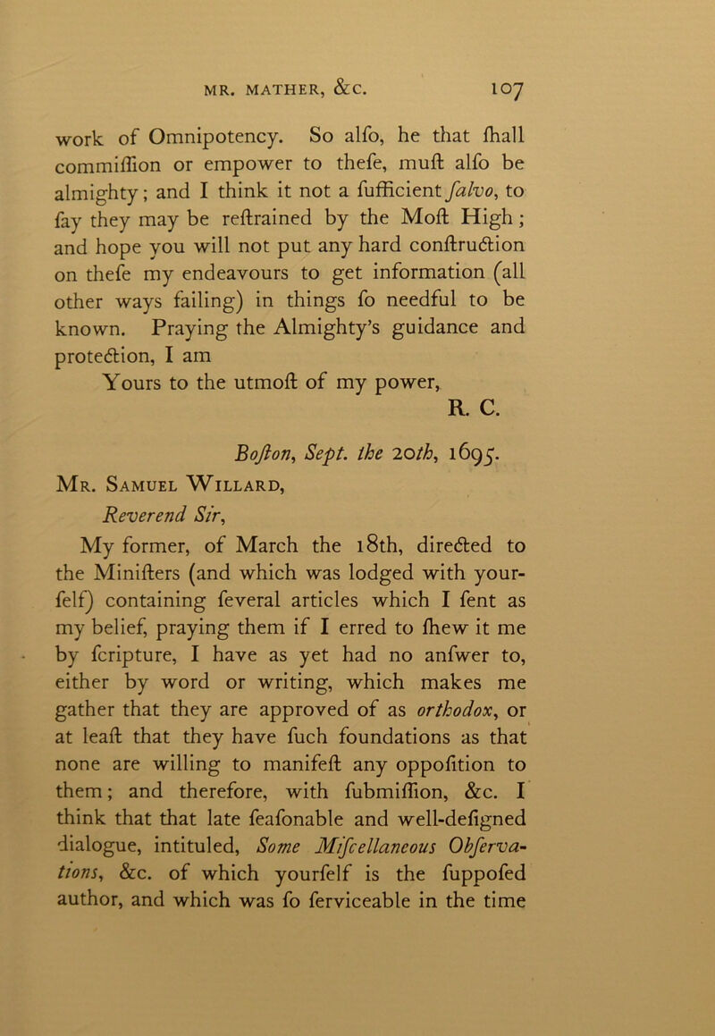 work of Omnipotency. So alfo, he that fhall commiffion or empower to thefe, muft alfo be almighty; and I think it not a fufficient falvo, to fay they may be reftrained by the Moft High; and hope you will not put any hard conftruCtion on thefe my endeavours to get information (all other ways failing) in things fo needful to be known. Praying the Almighty’s guidance and protection, I am Yours to the utmoft of my power, R. C. Bofton, Sept, the 'loth, 1695. Mr. Samuel Willard, Reverend Sir, My former, of March the 18th, directed to the Ministers (and which was lodged with your- felf) containing feveral articles which I fent as my belief, praying them if I erred to drew it me by fcripture, I have as yet had no anfwer to, either by word or writing, which makes me gather that they are approved of as orthodox, or at leaft that they have fuch foundations as that none are willing to manifeft any oppolition to them; and therefore, with fubmiflion, &c. I think that that late feafonable and well-defigned dialogue, intituled, Some Mtfcellancous Obferva- tions, &c. of which yourfelf is the fuppofed author, and which was fo ferviceable in the time