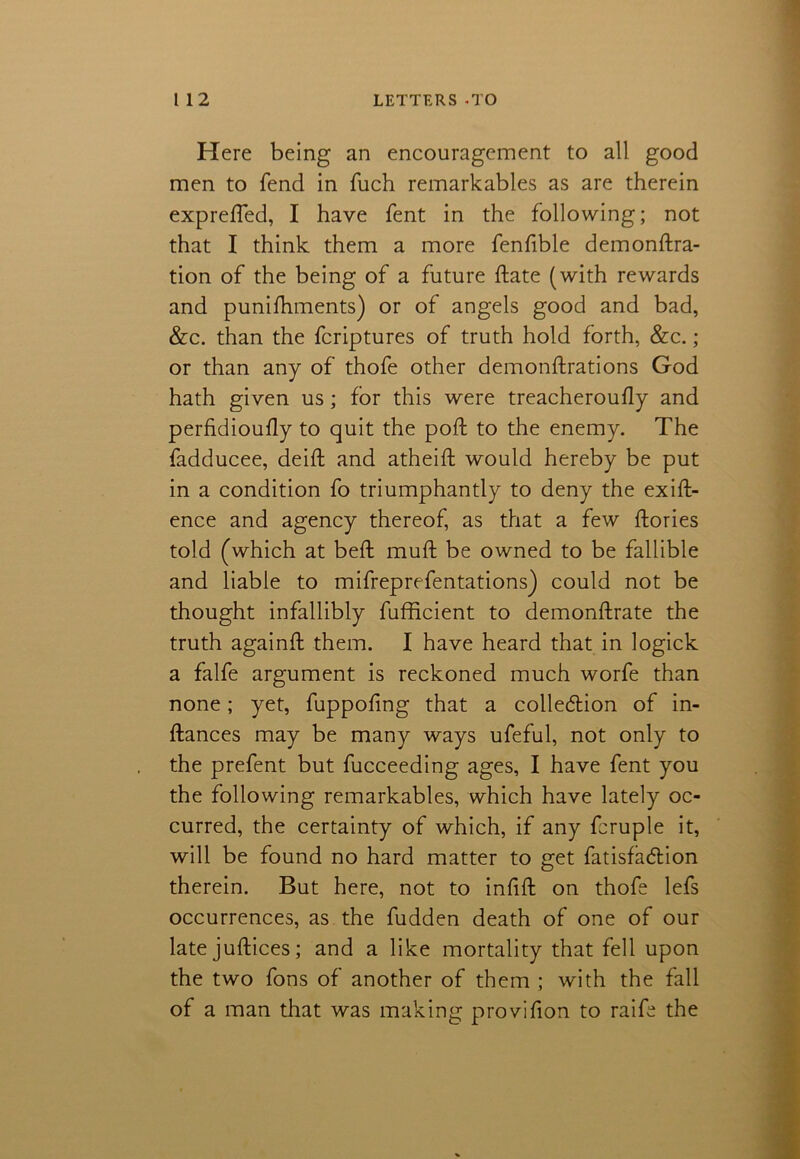 Here being an encouragement to all good men to fend in fuch remarkables as are therein exprefted, I have fent in the following; not that I think them a more fenfible demonftra- tion of the being of a future ftate (with rewards and puniftiments) or of angels good and bad, &c. than the fcriptures of truth hold forth, &c. ; or than any of thofe other demonftrations God hath given us; for this were treacheroufly and perfidioufty to quit the poll; to the enemy. The fadducee, deift and atheift would hereby be put in a condition fo triumphantly to deny the exig- ence and agency thereof, as that a few ftories told (which at beft muft be owned to be fallible and liable to mifreprefentations) could not be thought infallibly fufficient to demonftrate the truth again# them. I have heard that in logick a falfe argument is reckoned much worfe than none; yet, fuppofing that a collection of in- ftances may be many ways ufeful, not only to the prefent but fucceeding ages, I have fent you the following remarkables, which have lately oc- curred, the certainty of which, if any fcruple it, will be found no hard matter to get fatisfacftion therein. But here, not to inhft on thofe lefs occurrences, as the fudden death of one of our late juft ices; and a like mortality that fell upon the two fons of another of them ; with the fall of a man that was making provifion to raife the