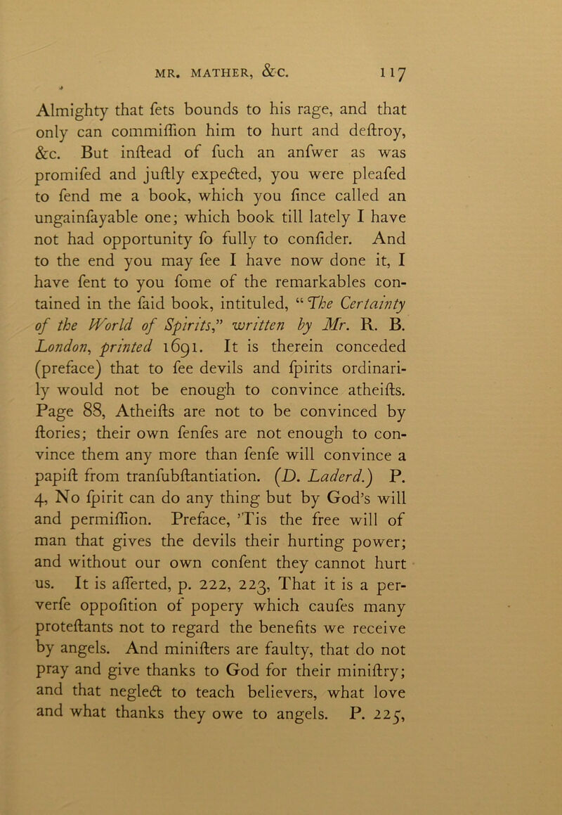 4 Almighty that fets bounds to his rage, and that only can commiflion him to hurt and deftroy, &c. But inftead of fuch an anfwer as was promifed and juftly expedled, you were pleafed to fend me a book, which you ftnce called an ungainfayable one; which book till lately I have not had opportunity fo fully to conftder. And to the end you may fee I have now done it, I have fent to you fome of the remarkables con- tained in the faid book, intituled, “ The Certainty of the World, of Spiritswritten by Mr. R. B. London, printed 1691. It is therein conceded (preface) that to fee devils and fpirits ordinari- ly would not be enough to convince atheifts. Page 88, Atheifts are not to be convinced by ftories; their own fenfes are not enough to con- vince them any more than fenfe will convince a papift from tranfubftantiation. (D. Laderd.) P. 4, No fpirit can do any thing but by God’s will and permiftion. Preface, ’Tis the free will of man that gives the devils their hurting power; and without our own confent they cannot hurt us. It is afterted, p. 222, 223, That it is a per- verfe oppofition of popery which caufes many proteftants not to regard the benefits we receive by angels. And minifters are faulty, that do not pray and give thanks to God for their miniftry; and that negledl to teach believers, what love and what thanks they owe to angels. P. 225,