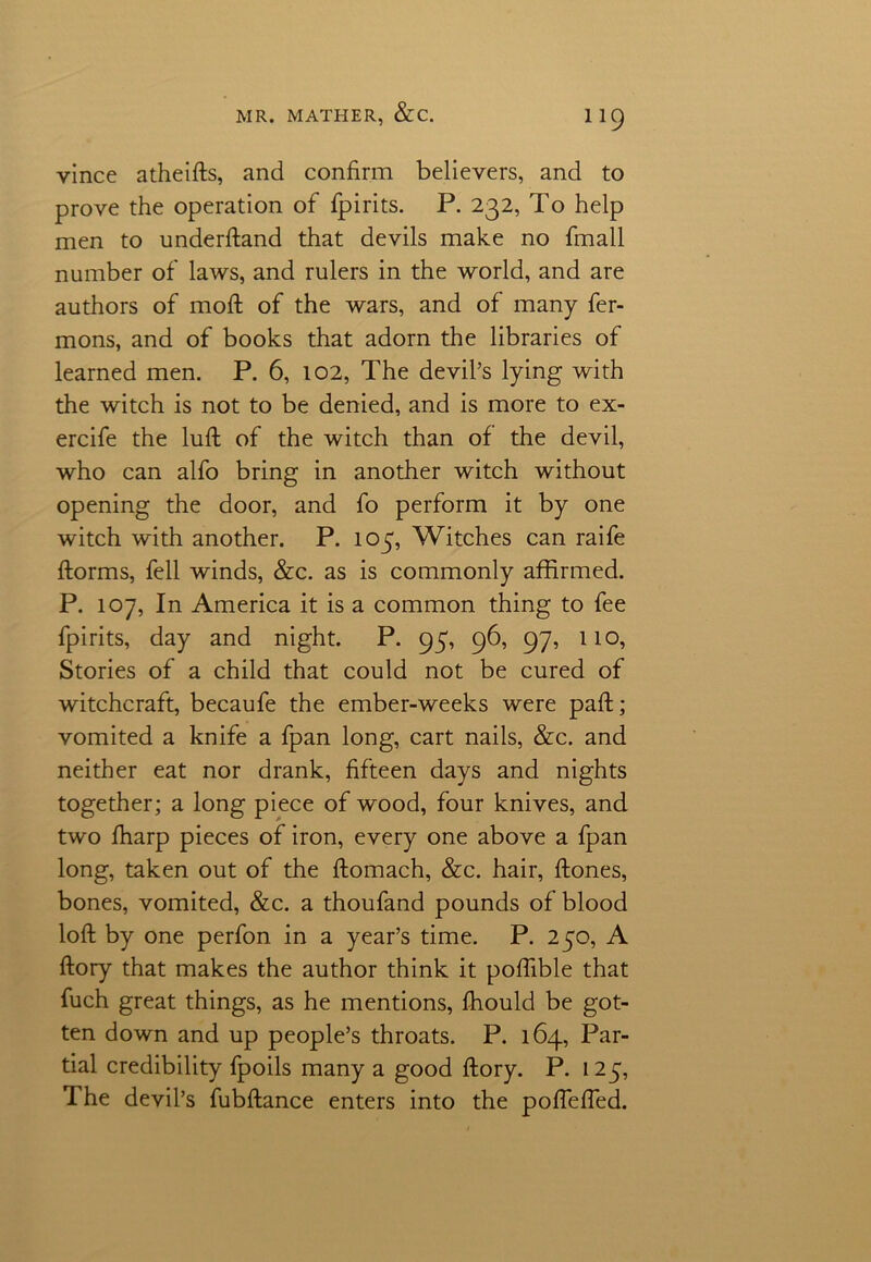 vince atheifts, and confirm believers, and to prove the operation of fpirits. P. 232, To help men to underftand that devils make no fmall number of laws, and rulers in the world, and are authors of moft of the wars, and of many fer- mons, and of books that adorn the libraries of learned men. P. 6, 102, The devil’s lying with the witch is not to be denied, and is more to ex- ercife the luff of the witch than of the devil, who can alfo bring in another witch without opening the door, and fo perform it by one witch with another. P. toy, Witches can raife ftorms, fell winds, &c. as is commonly affirmed. P. 107, In America it is a common thing to fee fpirits, day and night. P. 95, 96, 97, 110, Stories of a child that could not be cured of witchcraft, becaufe the ember-weeks were paft; vomited a knife a fpan long, cart nails, &c. and neither eat nor drank, fifteen days and nights together; a long piece of wood, four knives, and two fharp pieces of iron, every one above a fpan long, taken out of the ftomach, &c. hair, ffones, bones, vomited, &c. a thoufand pounds of blood loft by one perfon in a year’s time. P. 250, A ftory that makes the author think it poftible that fuch great things, as he mentions, fhould be got- ten down and up people’s throats. P. 164, Par- tial credibility fpoils many a good ftory. P. 1 25, The devil’s fubftance enters into the poftefted.