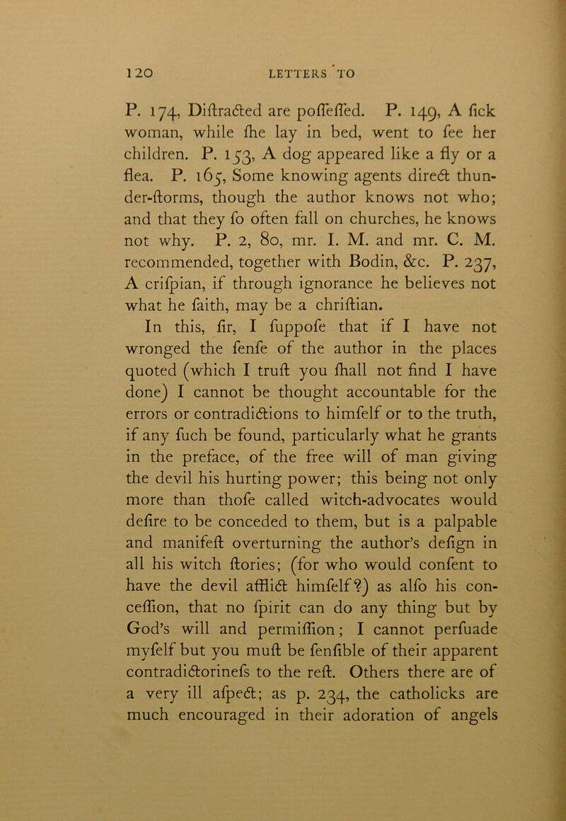 P. 174, Diftra&ed are poflefled. P. 149, A fick woman, while fhe lay in bed, went to fee her children. P. 153, A dog appeared like a fly or a flea. P. 165, Some knowing agents direCt thun- der-florins, though the author knows not who; and that they fo often fall on churches, he knows not why. P. 2, 80, mr. I. M. and mr. C. M. recommended, together with Bodin, &c. P. 237, A crifpian, if through ignorance he believes not what he faith, may be a chriftian. In this, fir, I fuppofe that if I have not wronged the fenfe of the author in the places quoted (which I truft you fliall not find I have done) I cannot be thought accountable for the errors or contradictions to himfelf or to the truth, if any fuch be found, particularly what he grants in the preface, of the free will of man giving the devil his hurting power; this being not only more than thofe called witch-advocates would defire to be conceded to them, but is a palpable and manifeft overturning the author’s defign in all his witch ftories; (for who would confent to have the devil afflict himfelf?) as alfo his con- ceflion, that no fpirit can do any thing but by God’s will and permiflion; I cannot perfuade myfelf but you muft be fenflble of their apparent contradiCtorinefs to the reft. Others there are of a very ill afpeCt; as p. 234, the catholicks are much encouraged in their adoration of angels