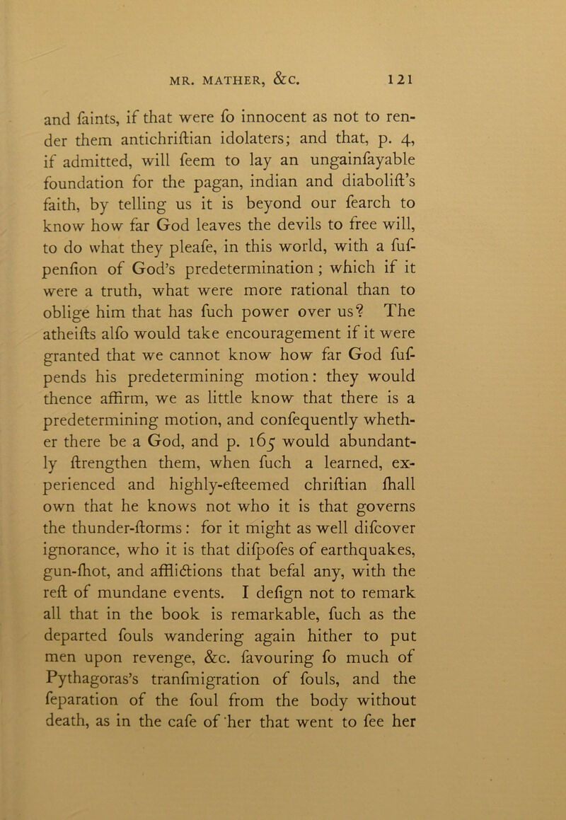 and faints, if that were fo innocent as not to ren- der them antichriftian idolaters; and that, p. 4, if admitted, will feem to lay an ungainfayable foundation for the pagan, indian and diabolift’s faith, by telling us it is beyond our fearch to know how far God leaves the devils to free will, to do what they pleafe, in this world, with a fuf- penfton of God’s predetermination; which if it were a truth, what were more rational than to oblige him that has fuch power over us? The atheifts alfo would take encouragement if it were granted that we cannot know how far God fuf- pends his predetermining motion: they would thence affirm, we as little know that there is a predetermining motion, and confequently wheth- er there be a God, and p. 165 would abundant- ly ftrengthen them, when fuch a learned, ex- perienced and highly-efteemed chriftian ffiall own that he knows not who it is that governs the thunder-ftorms: for it might as well difcover ignorance, who it is that difpofes of earthquakes, gun-fhot, and afflidlions that befal any, with the reft of mundane events. I defign not to remark all that in the book is remarkable, fuch as the departed fouls wandering again hither to put men upon revenge, &c. favouring fo much of Pythagoras’s tranfmigration of fouls, and the feparation of the foul from the body without death, as in the cafe of'her that went to fee her