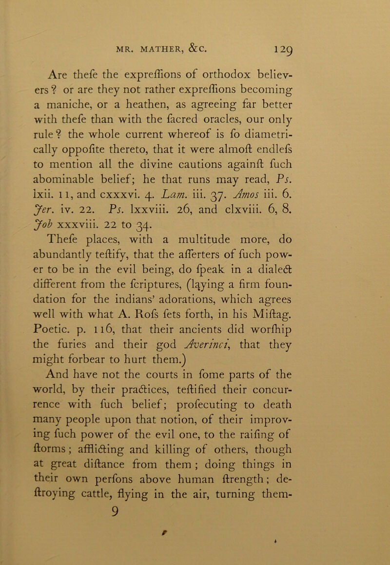 Are thefe the expreflions of orthodox believ- ers ? or are they not rather expreflions becoming a maniche, or a heathen, as agreeing far better with thefe than with the facred oracles, our only rule? the whole current whereof is fo diametri- cally oppofite thereto, that it were almofl: endlefs to mention all the divine cautions againft fuch abominable belief; he that runs may read, Ps. ixii. 11, and cxxxvi. 4. Lam. iii. 37. Amos iii. 6. Jer. iv. 22. Ps. lxxviii. 26, and clxviii. 6, 8. Job xxxviii. 22 to 34. Thefe places, with a multitude more, do abundantly teftify, that the aflerters of fuch pow- er to be in the evil being, do fpeak in a dialed: different from the fcriptures, (laying a firm foun- dation for the indians’ adorations, which agrees well with what A. Rofs fets forth, in his Miftag. Poetic, p. 116, that their ancients did worfhip the furies and their god Averinci,, that they might forbear to hurt them.) And have not the courts in fome parts of the world, by their pradices, teftified their concur- rence with fuch belief; profecuting to death many people upon that notion, of their improv- ing fuch power of the evil one, to the railing of ftorms; affliding and killing of others, though at great diftance from them ; doing things in their own perfons above human ftrength; de- ftroying cattle, flying in the air, turning them- 9