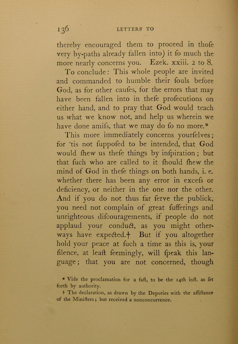 thereby encouraged them to proceed in thofe very by-paths already fallen into) it fo much the more nearly concerns you. Ezek. xxiii. 2 to 8. To conclude: This whole people are invited and commanded to humble their fouls before God, as for other caufes, for the errors that may have been fallen into in thefe profecutions on either hand, and to pray that God would teach us what we know not, and help us wherein we have done amifs, that we may do fo no more.* This more immediately concerns yourfelves; for ’tis not fuppofed to be intended, that God would fhew us thefe things by infpiration; but that fuch who are called to it fhould Ihew the mind of God in thefe things on both hands, i. e. whether there has been any error in excefs or deficiency, or neither in the one nor the other. And if you do not thus far ferve the publick, you need not complain of great fufferings and unrighteous difcouragements, if people do not applaud your condud, as you might other- ways have expeded.f But if you altogether hold your peace at fuch a time as this is, your filence, at lead: feemingly, will fpeak this lan- guage ; that you are not concerned, though * Vide the proclamation for a faft, to be the 14th inft. as fet forth by authority. + The declaration, as drawn by the Deputies with the afllftance of the Minifters; but received a nonconcurrence.