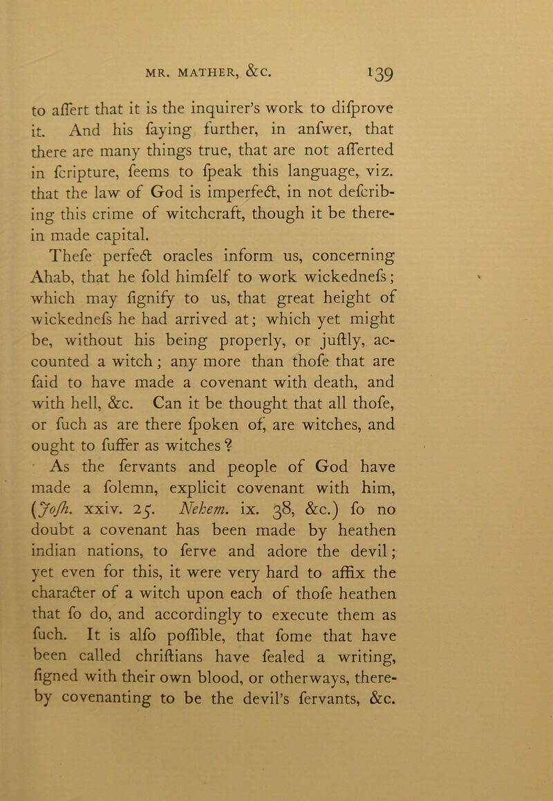 to afTert that it is the inquirer’s work to difprove it. And his faying further, in anfwer, that there are many things true, that are not afferted in fcripture, feems to fpeak this language, viz. that the law of God is imperfed, in not deferr- ing this crime of witchcraft, though it be there- in made capital. Thefe perfed oracles inform us, concerning Ahab, that he fold himfelf to work wickednefs; which may fignify to us, that great height of wickednefs he had arrived at; which yet might be, without his being properly, or juftly, ac- counted a witch; any more than thofe that are faid to have made a covenant with death, and with hell, &c. Can it be thought that all thofe, or fuch as are there fpoken of, are witches, and ought to fuffer as witches ? As the fervants and people of God have made a folemn, explicit covenant with him, (JoJh. xxiv. 25. Nehem. ix. 38, &c.) fo no doubt a covenant has been made by heathen indian nations, to ferve and adore the devil; yet even for this, it were very hard to affix the charader of a witch upon each of thofe heathen that fo do, and accordingly to execute them as fuch. It is alfo poffible, that fome that have been called chriftians have fealed a writing, figned with their own blood, or otherways, there- by covenanting to be the devil’s fervants, &c.