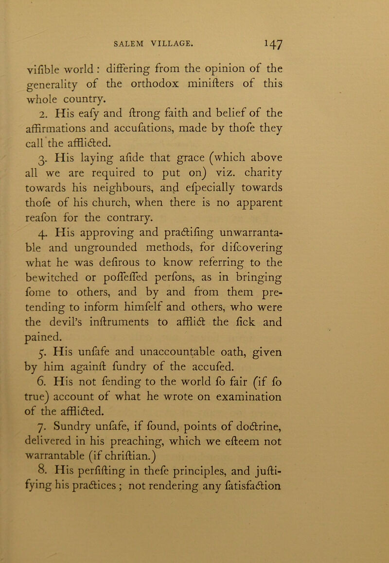 vifible world : differing from the opinion of the generality of the orthodox miniffers of this whole country. 2. His eafy and ffrong faith and belief of the affirmations and accufations, made by thofe they call the afflided. 3. His laying afide that grace (which above all we are required to put on) viz. charity towards his neighbours, and efpecially towards thofe of his church, when there is no apparent reafon for the contrary. 4. His approving and pradifing unwarranta- ble and ungrounded methods, for difcovering what he was defirous to know referring to the bewitched or pofTeffed perfons, as in bringing fome to others, and by and from them pre- tending to inform himfelf and others, who were the devil’s inffruments to afflid the fick and pained. 5. His unfafe and unaccountable oath, given by him againff fundry of the accufed. 6. His not fending to the world fo fair (if fo true) account of what he wrote on examination of the afflided. 7. Sundry unfafe, if found, points of dodrine, delivered in his preaching, which we efleem not warrantable (if chriflian.) 8. His perfiffing in thefe principles, and juffi- fying his pradices ; not rendering any fatisfadion