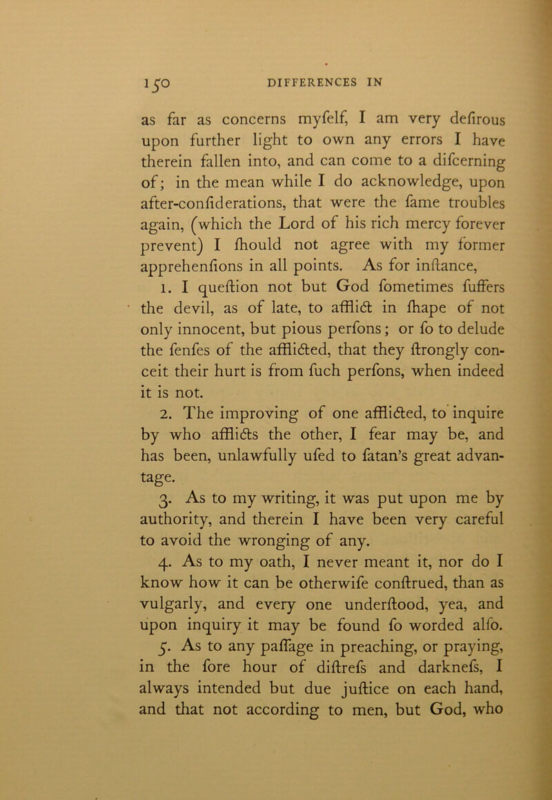 as far as concerns myfelf, I am very defirous upon further light to own any errors I have therein fallen into, and can come to a difcerning of; in the mean while I do acknowledge, upon after-confiderations, that were the fame troubles again, (which the Lord of his rich mercy forever prevent) I Ihould not agree with my former apprehenfions in all points. As for inftance, 1. I queftion not but God fometimes fuffers the devil, as of late, to affiid in fhape of not only innocent, but pious perfons; or fo to delude the fenfes of the afflidbed, that they ftrongly con- ceit their hurt is from fuch perfons, when indeed it is not. 2. The improving of one afflided, to inquire by who afflids the other, I fear may be, and has been, unlawfully ufed to fatan’s great advan- tage. 3. As to my writing, it was put upon me by authority, and therein I have been very careful to avoid the wronging of any. 4. As to my oath, I never meant it, nor do I know how it can be otherwife conftrued, than as vulgarly, and every one underftood, yea, and upon inquiry it may be found fo worded alfo. 5. As to any paffage in preaching, or praying, in the fore hour of diftrefs and darknefs, I always intended but due juftice on each hand, and that not according to men, but God, who