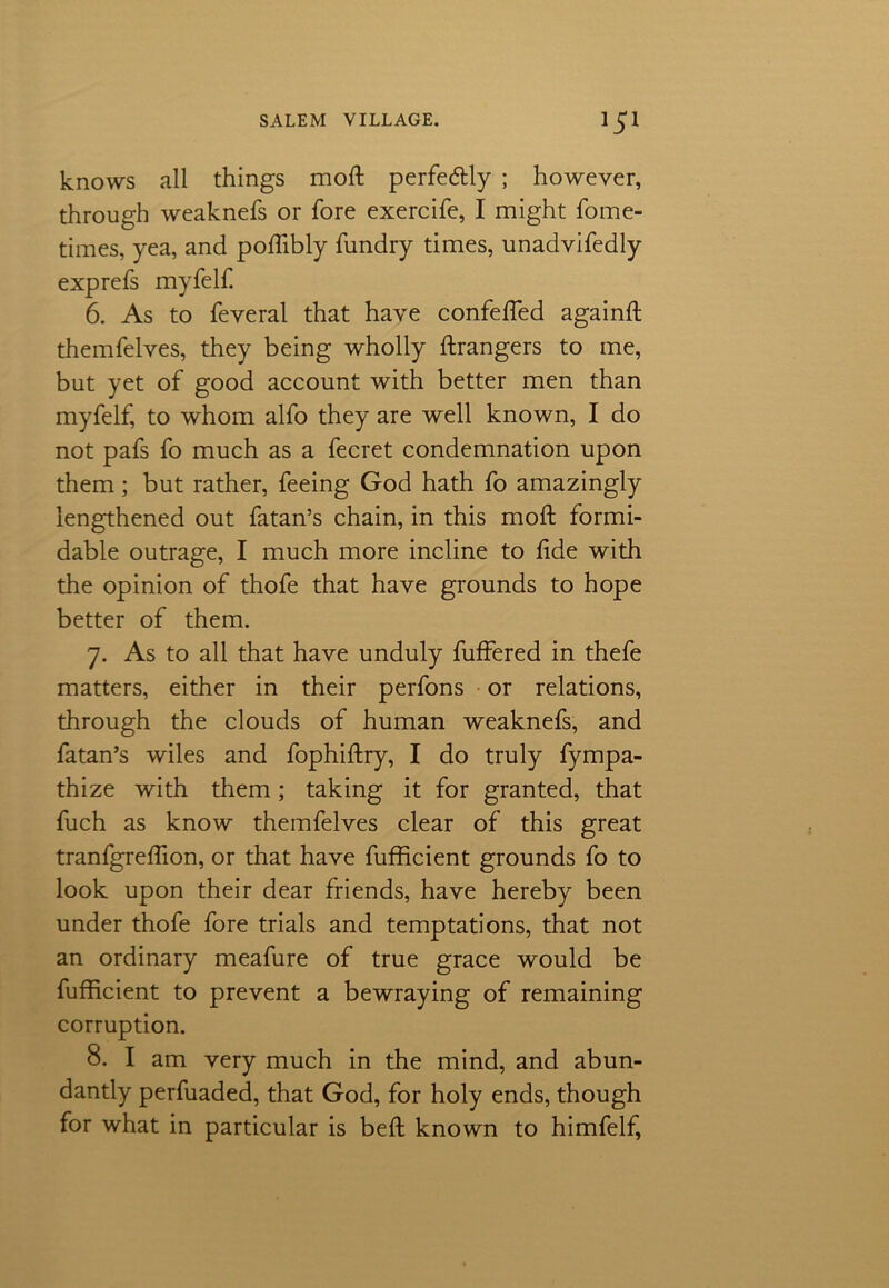 knows all things moft perfe&ly ; however, through weaknefs or fore exercife, I might fome- times, yea, and poftibly fundry times, unadvifedly exp refs myfelf. 6. As to feveral that have confefled againft themfelves, they being wholly ftrangers to me, but yet of good account with better men than myfelf, to whom alfo they are well known, I do not pafs fo much as a fecret condemnation upon them; but rather, feeing God hath fo amazingly lengthened out fatan’s chain, in this moft formi- dable outrage, I much more incline to ftde with the opinion of thofe that have grounds to hope better of them. 7. As to all that have unduly fuffered in thefe matters, either in their perfons or relations, through the clouds of human weaknefs, and fatan’s wiles and fophiftry, I do truly fympa- thize with them; taking it for granted, that fuch as know themfelves clear of this great tranfgreftion, or that have fufficient grounds fo to look upon their dear friends, have hereby been under thofe fore trials and temptations, that not an ordinary meafure of true grace would be fufficient to prevent a bewraying of remaining corruption. 8. I am very much in the mind, and abun- dantly perfuaded, that God, for holy ends, though for what in particular is beft known to himfelf,