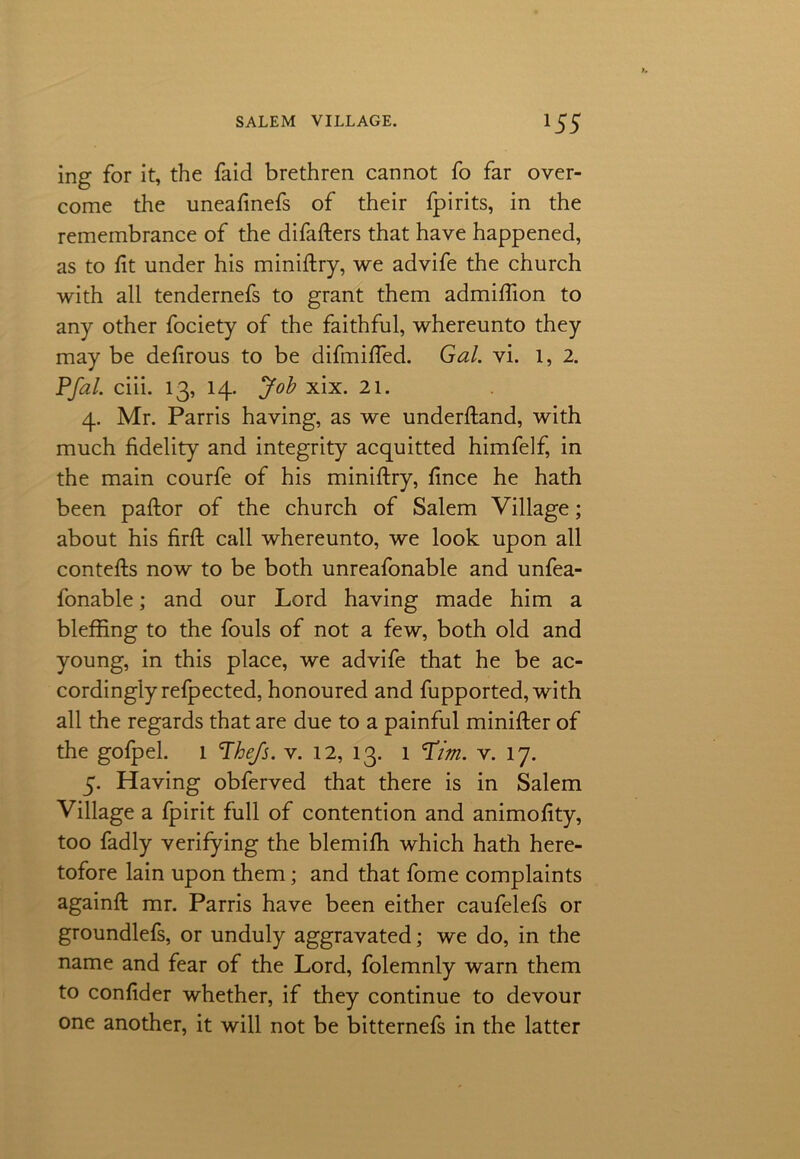 ing for it, the faid brethren cannot fo far over- come the uneafinefs of their fpirits, in the remembrance of the difafters that have happened, as to fit under his miniftry, we advife the church with all tendernefs to grant them admifiion to any other fociety of the faithful, whereunto they may be defirous to be difmifled. Gal. vi. 1, 2. Pfal. ciii. 13, 14. Job xix. 21. 4. Mr. Parris having, as we underftand, with much fidelity and integrity acquitted himfelf, in the main courfe of his miniftry, fince he hath been paftor of the church of Salem Village; about his firft call whereunto, we look upon all contefts now to be both unreafonable and unfea- fonable; and our Lord having made him a bleffing to the fouls of not a few, both old and young, in this place, we advife that he be ac- cordingly refpected, honoured and fupported,with all the regards that are due to a painful minifter of the gofpel. 1 ’The/s. v. 12, 13. 1 Tim. v. 17. 5. Having obferved that there is in Salem Village a fpirit full of contention and animofity, too fadly verifying the blemifh which hath here- tofore lain upon them; and that fome complaints againft mr. Parris have been either caufelefs or groundlefs, or unduly aggravated; we do, in the name and fear of the Lord, folemnly warn them to confider whether, if they continue to devour one another, it will not be bitternefs in the latter