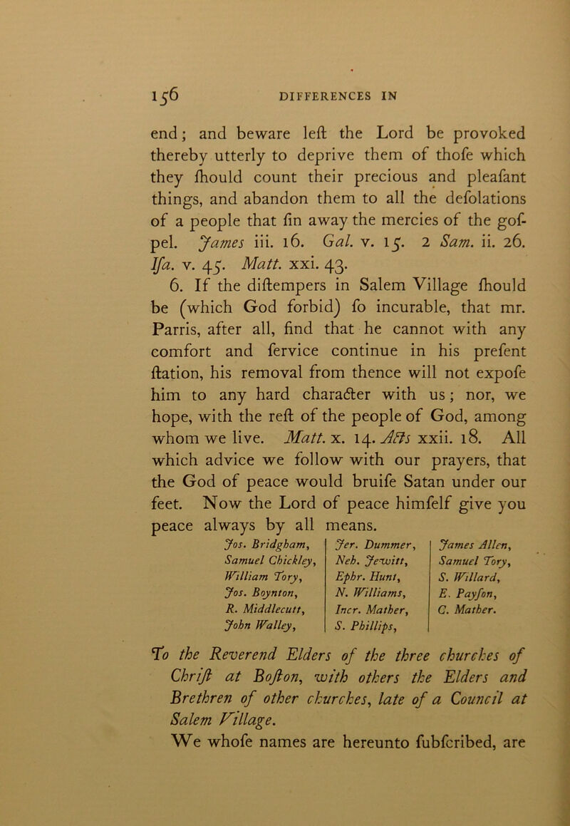 end; and beware left the Lord be provoked thereby utterly to deprive them of thofe which they fhould count their precious and pleafant things, and abandon them to all the defolations of a people that fin away the mercies of the gof- pel. James iii. 16. Gal. v. 15* 2 Sam. ii. 26. Ifa. v. 45. Matt. xxi. 43. 6. If the diftempers in Salem Village fhould be (which God forbid) fo incurable, that mr. Parris, after all, find that he cannot with any comfort and fervice continue in his prefent ftation, his removal from thence will not expofe him to any hard character with us; nor, we hope, with the reft of the people of God, among whom we live. Matt. x. 14. Ails xxii. 18. All which advice we follow with our prayers, that the God of peace would bruife Satan under our feet. Now the Lord of peace himfelf give you peace always by all means. Jos. Bridgham, Samuel Chickley, William 'Tory, Jos. Boynton, R. Middlecutt, John Walley, Jer. Dummer, Neh. Jenuitt, Ephr. Hunt, N. Williams, Incr. Mather, S. Phillips, James Allen, Samuel Tory, S. Willard, E. Payfon, C. Mather. T0 the Reverend Elders of the three churches of Chrifi at Bofton, with others the Elders and Brethren of other churches, late of a Council at Salem Village. We whofe names are hereunto fubfcribed, are