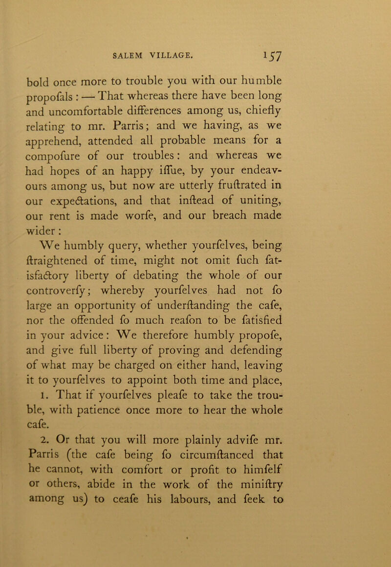 bold once more to trouble you with our humble propofals : — That whereas there have been long and uncomfortable differences among us, chiefly relating to mr. Parris; and we having, as we apprehend, attended all probable means for a compofure of our troubles: and whereas we had hopes of an happy iffue, by your endeav- ours among us, but now are utterly fruftrated in our expectations, and that inflead of uniting, our rent is made worfe, and our breach made wider : We humbly query, whether yourfelves, being ftraightened of time, might not omit fuch fat- isfadtory liberty of debating the whole of our controverfy; whereby yourfelves had not fo large an opportunity of underftanding the cafe, nor the offended fo much reafon to be fatisfied in your advice: We therefore humbly propofe, and give full liberty of proving and defending of what may be charged on either hand, leaving it to yourfelves to appoint both time and place, 1. That if yourfelves pleafe to take the trou- ble, with patience once more to hear the whole cafe. 2. Or that you will more plainly advife mr. Parris (the cafe being fo circumftanced that he cannot, with comfort or profit to himfelf or others, abide in the work of the miniftry among us) to ceafe his labours, and feek to