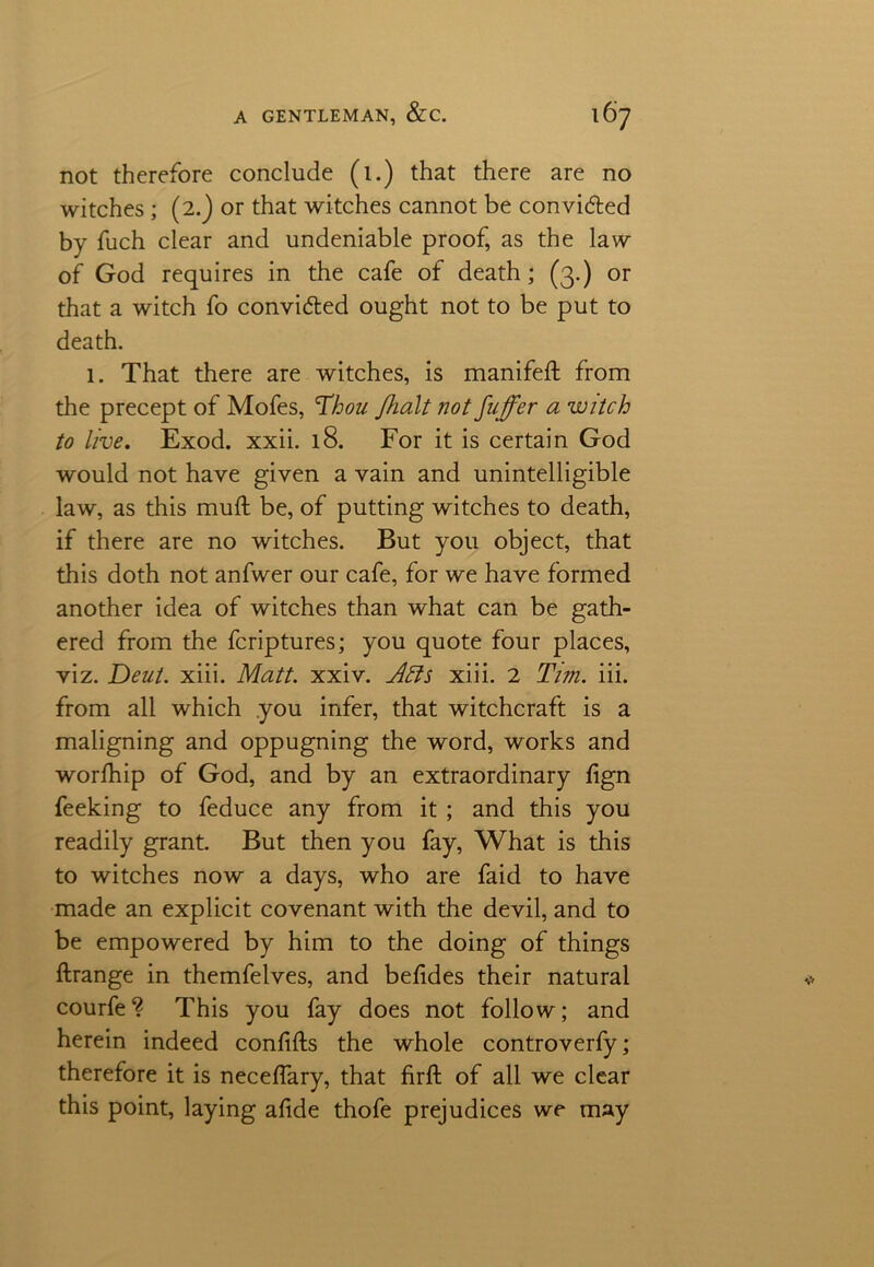 not therefore conclude (i.) that there are no witches; (2.) or that witches cannot be convi&ed by fuch clear and undeniable proof, as the law of God requires in the cafe of death; (3.) or that a witch fo convidted ought not to be put to death. 1. That there are witches, is manifeft from the precept of Mofes, Thou J,halt not fuffer a witch to live. Exod. xxii. 18. For it is certain God would not have given a vain and unintelligible law, as this muft be, of putting witches to death, if there are no witches. But you object, that this doth not anfwer our cafe, for we have formed another idea of witches than what can be gath- ered from the fcriptures; you quote four places, viz. Deut. xiii. Matt. xxiv. Afls xiii. 2 Tim. iii. from all which you infer, that witchcraft is a maligning and oppugning the word, works and worfhip of God, and by an extraordinary fign feeking to feduce any from it ; and this you readily grant. But then you fay, What is this to witches now a days, who are faid to have made an explicit covenant with the devil, and to be empowered by him to the doing of things ftrange in themfelves, and befides their natural courfe? This you fay does not follow; and herein indeed confifts the whole controverfy; therefore it is necelfary, that firft of all we clear this point, laying afide thofe prejudices we may