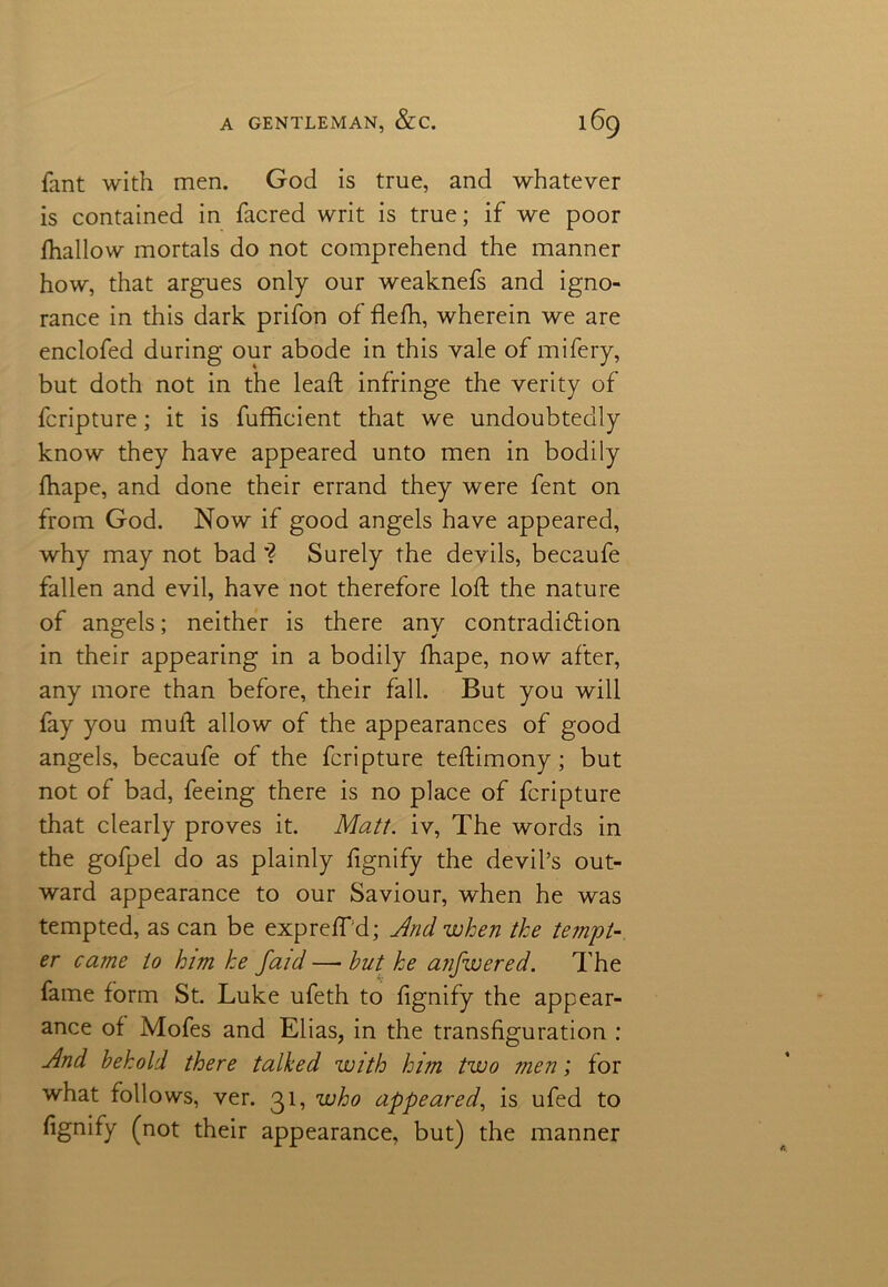 fant with men. God is true, and whatever is contained in facred writ is true; if we poor fhallow mortals do not comprehend the manner how, that argues only our weaknefs and igno- rance in this dark prifon of flefh, wherein we are enclofed during our abode in this vale of mifery, but doth not in the lead; infringe the verity of fcripture; it is fufficient that we undoubtedly know they have appeared unto men in bodily fhape, and done their errand they were fent on from God. Now if good angels have appeared, why may not bad'? Surely the devils, becaufe fallen and evil, have not therefore loft the nature of angels; neither is there any contradiction in their appearing in a bodily fhape, now after, any more than before, their fall. But you will fay you mull allow of the appearances of good angels, becaufe of the fcripture teftimony; but not of bad, feeing there is no place of fcripture that clearly proves it. Matt, iv, The words in the gofpel do as plainly fignify the devil’s out- ward appearance to our Saviour, when he was tempted, as can be expreffd; And when the tempt- er came to him he faid —• hut he anfwered. The fame form St. Luke ufeth to fignify the appear- ance of Mofes and Elias, in the transfiguration : Ad behold there talked with him two men; for what follows, ver. 31, who appeared, is ufed to fignify (not their appearance, but) the manner
