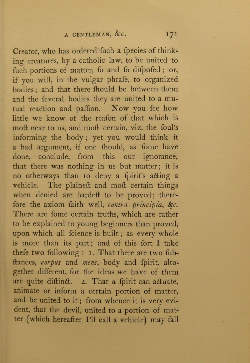 Creator, who has ordered fuch a fpecies of think- ing creatures, by a catholic law, to be united to fuch portions of matter, fo and fo difpofed ; or, if you will, in the vulgar phrafe, to organized bodies; and that there fhould be between them and the feveral bodies they are united to a mu- tual reaction and paftion. Now you fee how little we know of the reafon of that which is moft near to us, and moft certain, viz. the foul’s informing the body; yet you would think it a bad argument, if one fhould, as fome have done, conclude, from this our ignorance, that there was nothing in us but matter; it is no otherways than to deny a fpirit’s ading a vehicle. The plained; and moft certain things when denied are hardeft to be proved; there- fore the axiom faith well, contra principia, fyc. There are fome certain truths, which are rather to be explained to young beginners than proved, upon which all fcience is built; as every whole is more than its part; and of this fort I take thefe two following: 1. That there are two fub- ftances, corpus and mens, body and fpirit, alto- gether different, for the ideas we have of them are quite diftind. 2. That a fpirit can aduate, animate or inform a certain portion of matter, and be united to it; from whence it is very evi- dent, that the devil, united to a portion of mat- ter (which hereafter I’ll call a vehicle) may fall