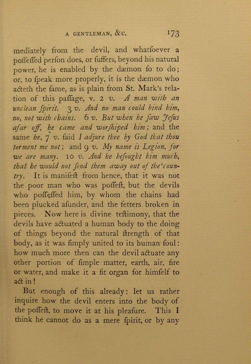 mediately from the devil, and whatfoever a poifefled perfon does, or fuffers, beyond his natural power, he is enabled by the daemon fo to do; or, to fpeak more properly, it is the daemon who adleth the fame, as is plain from St. Mark’s rela- tion of this paffage, v. 2 v. A man with an unclean spirit. 3 v. And no man could bind him, no, not with chains. 6 v. But when he faw Jefus afar off, he came and worfhiped him; and the same he, 7 v. faid I adjure thee by God that thou torment m.e not; and 9 v. My name is Legion, for we are many. 10 u And he befought him much, that he would not fend them away out of the*coun- try. It is manifeft from hence, that it was not the poor man who was pofTeft, but the devils who pofluffed him, by whom the chains had been plucked afunder, and the fetters broken in pieces. Now here is divine testimony, that the devils have adluated a human body to the doing of things beyond the natural ftrength of that body, as it was limply united to its human foul: how much more then can the devil adluate any other portion of fimple matter, earth, air, fire or water, and make it a fit organ for himfelf to adt in! But enough of this already: let us rather inquire how the devil enters into the body of the pofieft, to move it at his pleafure. This I think he cannot do as a mere fpirit, or by any