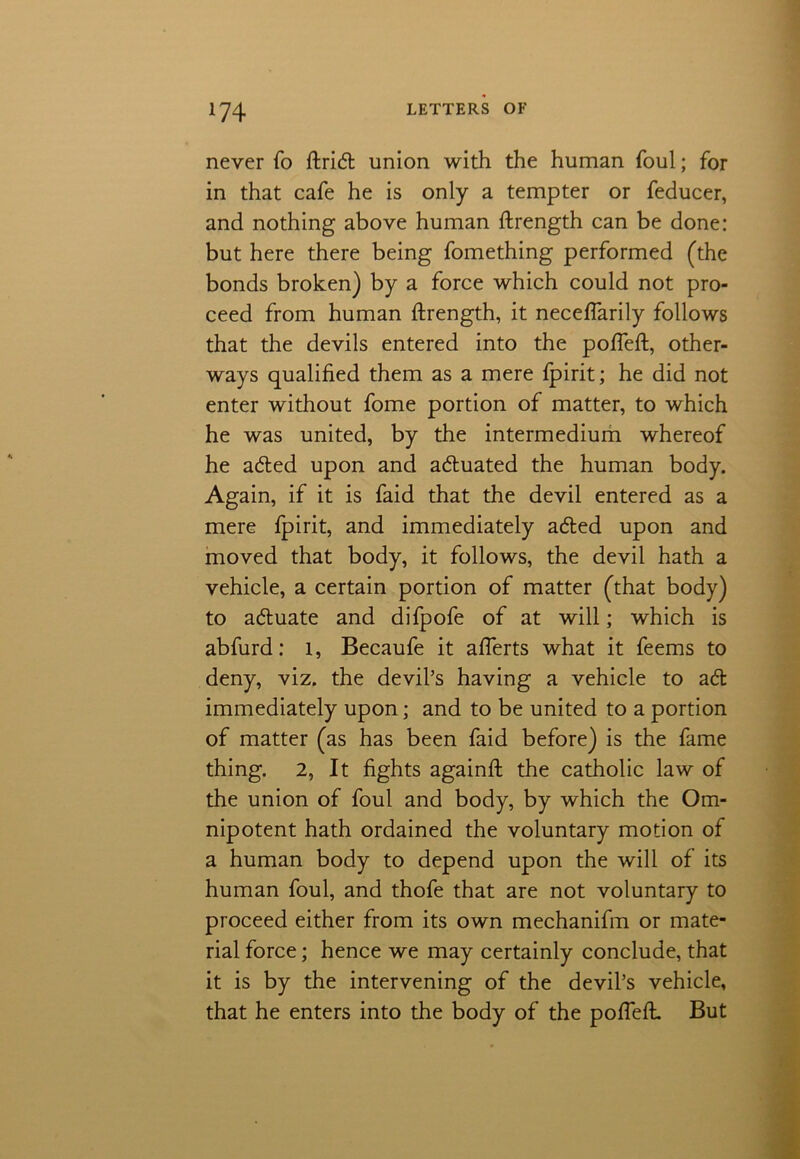 never fo ftridt union with the human foul; for in that cafe he is only a tempter or feducer, and nothing above human ftrength can be done: but here there being fomething performed (the bonds broken) by a force which could not pro- ceed from human ftrength, it neceflarily follows that the devils entered into the pofteft, other- ways qualified them as a mere fpirit; he did not enter without fome portion of matter, to which he was united, by the intermedium whereof he adted upon and actuated the human body. Again, if it is faid that the devil entered as a mere fpirit, and immediately adted upon and moved that body, it follows, the devil hath a vehicle, a certain portion of matter (that body) to adtuate and difpofe of at will; which is abfurd: l, Becaufe it aflerts what it feems to deny, viz. the devil’s having a vehicle to adt immediately upon; and to be united to a portion of matter (as has been faid before) is the fame thing. 2, It fights againft the catholic law of the union of foul and body, by which the Om- nipotent hath ordained the voluntary motion of a human body to depend upon the will of its human foul, and thofe that are not voluntary to proceed either from its own mechanifm or mate- rial force; hence we may certainly conclude, that it is by the intervening of the devil’s vehicle, that he enters into the body of the pofteft. But