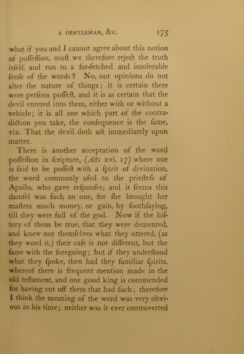 what if you and i cannot agree about this notion of poffeffion, muft we therefore reje& the truth itfeif' and run to a far-fetched and intolerable fenfc of the words? No, our opinions do not alter the nature of things ; it is certain there were perfons pofleft, and it is as certain that the devil entered into them, either with or without a vehicle; it is all one which part of the contra- diction you take, the confequence is the fame, viz. That the devil doth aCt immediately upon matter. There is another acceptation of the word poffeffion in fcripture, ('Ach xvi. 17J where one is laid to be pofTeft with a fpirit of divination, the word commonly ufed to the prieftefs of Apollo, who gave refponfes; and it feems this damfei was fuch an one, for fhe brought her matters much money, or gain, by foothfaying, till they were full of the god. Now if the hif- tory of them be true, that they were demented, and knew not themfelves what they uttered, (as they word it,) their cafe is not different, but the fame with the foregoing; but if they underftood what they {poke, then had they familiar fpirits, whereof there is frequent mention made in the old teftament, and one good king is commended for having cut off them that had fuch ; therefore I think the meaning of the word was very obvi- ous in his time; neither was it ever controverted