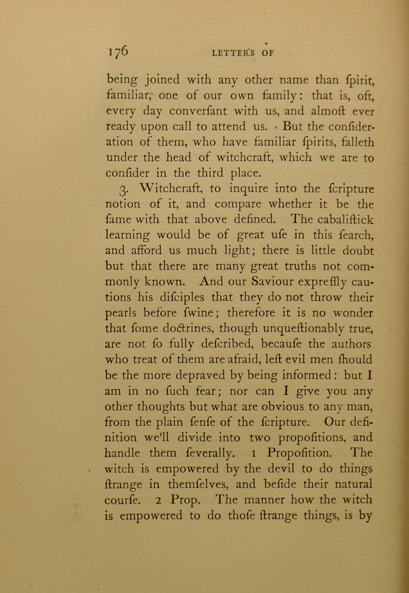 being joined with any other name than fpirit, familiar, one of our own family: that is, oft, every day converfant with us, and almoft ever ready upon call to attend us. - But the confider- ation of them, who have familiar fpirits, falleth under the head of witchcraft, which we are to confider in the third place. 3. Witchcraft, to inquire into the fcripture notion of it, and compare whether it be the fame with that above defined. The cabaliftick learning would be of great ufe in this fearch, and afford us much light; there is little doubt but that there are many great truths not com- monly known. And our Saviour exprelfly cau- tions his difciples that they do not throw their pearls before fwine; therefore it is no wonder that fome dodrines, though unqueftionably true, are not fo fully defcribed, becaufe the authors who treat of them are afraid, left evil men fhould be the more depraved by being informed : but I am in no fuch fear; nor can I give you any other thoughts but what are obvious to any man, from the plain fenfe of the fcripture. Our defi- nition we’ll divide into two proportions, and handle them feverally. 1 Proportion. The witch is empowered by the devil to do things ftrange in themfelves, and befide their natural courfe. 2 Prop. The manner how the witch is empowered to do thofe ftrange things, is by