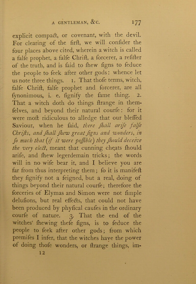 explicit compact, or covenant, with the devil. For clearing of the firft, we will confider the four places above cited, wherein a witch is called a falfe prophet, a falfe Chrift, a forcerer, a refifter of the truth, and is faid to fhew figns to feduce the people to feek after other gods: whence let us note three things, l. That thofe terms, witch, falfe Chrift, falfe prophet and forcerer, are all fynonimous, i. e. fignify the fame thing. 2. That a witch doth do things ftrange in them- felves, and beyond their natural courfe: for it were moft ridiculous to alledge that our blefted Saviour, when he faid, there Jhall arife falfe Chrifts, and fhall fhew great figns and wonders, in fo much that {if it were pofiihle) they fhould deceive the very eleff, meant that cunning cheats fhould arife, and fhew legerdemain tricks; the words will in no wife bear it, and I believe you are far from thus interpreting them; fo it is manifeft they ftgnify not a feigned, but a real, doing of things beyond their natural courfe; therefore the forceries of Elymas and Simon were not ftmple delufions, but real effeds, that could not have been produced by phyftcal caufes in the ordinary courfe of nature. 3. That the end of the witches’ ftiewing thefe figns, is to feduce the people to feek after other gods; from which premifes I infer, that the witches have the power of doing thofe wonders, or ftrange things, im- 12