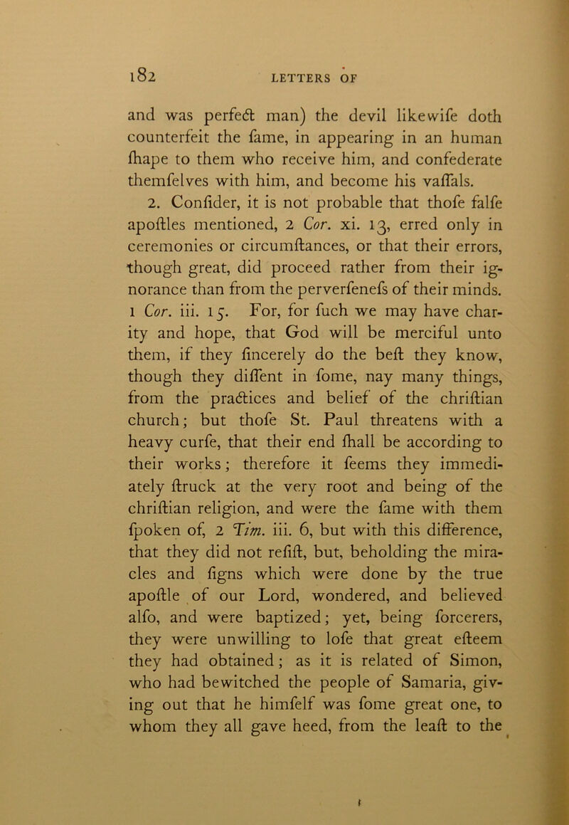 and was perfect man) the devil like wife doth counterfeit the fame, in appearing in an human fhape to them who receive him, and confederate themfelves with him, and become his vaffals. 2. Confider, it is not probable that thofe falfe apoftles mentioned, 2 Cor. xi. 13, erred only in ceremonies or circumftances, or that their errors, though great, did proceed rather from their ig- norance than from the perverfenefs of their minds. 1 Cor. iii. 15. For, for fuch we may have char- ity and hope, that God will be merciful unto them, if they fincerely do the bed; they know, though they diffent in fome, nay many things, from the practices and belief of the chriftian church; but thofe St. Paul threatens with a heavy curfe, that their end fhall be according to their works; therefore it feems they immedi- ately ftruck at the very root and being of the chriftian religion, and were the fame with them fpoken of, 2 Him. iii. 6, but with this difference, that they did not refift, but, beholding the mira- cles and ftgns which were done by the true apoftle of our Lord, wondered, and believed alfo, and were baptized; yet, being forcerers, they were unwilling to lofe that great efteem they had obtained; as it is related of Simon, who had bewitched the people of Samaria, giv- ing out that he himfelf was fome great one, to whom they all gave heed, from the lead to the