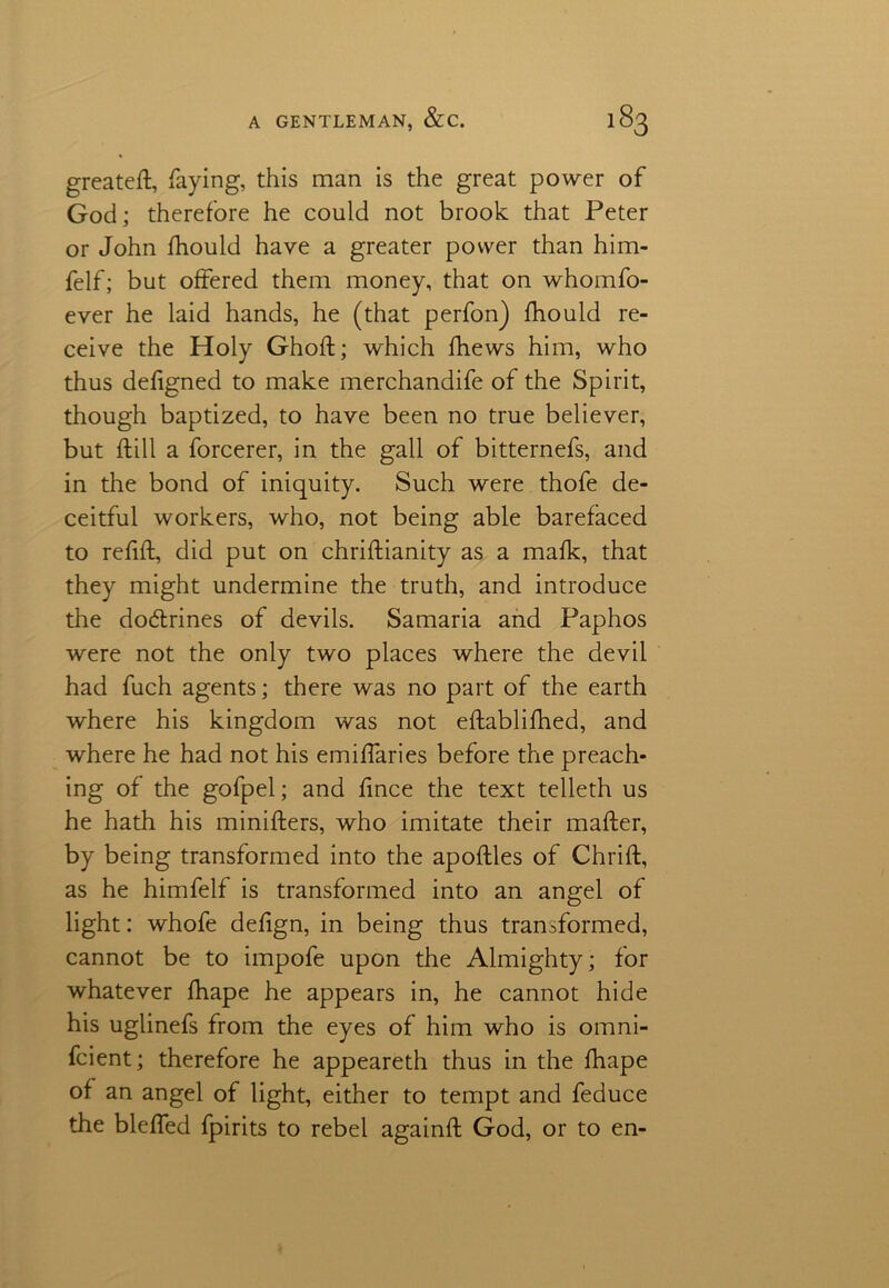 greateft, faying, this man is the great power of God; therefore he could not brook that Peter or John fhould have a greater power than him- felf; but offered them money, that on whomfo- ever he laid hands, he (that perfon) fhould re- ceive the Holy Ghoft; which fhews him, who thus defigned to make merchandife of the Spirit, though baptized, to have been no true believer, but ftill a forcerer, in the gall of bitternefs, and in the bond of iniquity. Such were thofe de- ceitful workers, who, not being able barefaced to refill;, did put on chriftianity as a mafk, that they might undermine the truth, and introduce the dodlrines of devils. Samaria and Paphos were not the only two places where the devil had fuch agents; there was no part of the earth where his kingdom was not eftablifhed, and where he had not his emiffaries before the preach- ing of the gofpel; and fince the text telleth us he hath his minifters, who imitate their mafter, by being transformed into the apoftles of Chrift, as he himfelf is transformed into an angel of light: whofe defign, in being thus transformed, cannot be to impofe upon the Almighty; for whatever fhape he appears in, he cannot hide his uglinefs from the eyes of him who is omni- fcient; therefore he appeareth thus in the fhape of an angel of light, either to tempt and feduce the bleffed fpirits to rebel againft God, or to en-