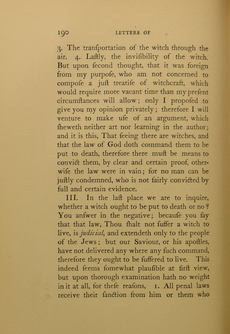 3. The tranfportation of the witch through the air. 4. Laftly, the invifibility of the witch. But upon fecond thought, that it was foreign from my purpofe, who am not concerned to compofe a juft treatife of witchcraft, which would require more vacant time than my prefent circumftances will allow; only I propofed to give you my opinion privately; therefore I will venture to make ufe of an argument, which fheweth neither art nor learning in the author; and it is this, That feeing there are witches, and that the law of God doth command them to be put to death, therefore there muft be means to convid them, by clear and certain proof, other- wife the law were in vain; for no man can be juftly condemned, who is not fairly convided by full and certain evidence. III. In the laft place we are to inquire, whether a witch ought to be put to death or no “? You anfwer in the negative; becaufe you fay that that law, Thou fhalt not fuffer a witch to live, is judicial, and extendeth only to the people of the Jews; but our Saviour, or his apoftles, have not delivered any where any fuch command, therefore they ought to be fuffered to live. This indeed feems fomewhat plauftble at firft view, but upon thorough examination hath no weight in it at all, for thefe reafons, 1. All penal laws receive their fandion from him or them who