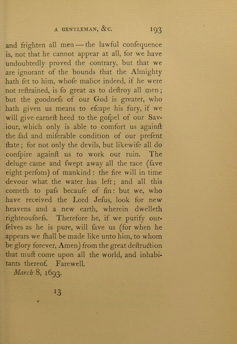 and frighten all men — the lawful confequence is, not that he cannot appear at all, for we have undoubtedly proved the contrary, but that we are ignorant of the bounds that the Almighty hath fet to him, whofe malice indeed, if he were not refrained, is fo great as to deftroy all men; but the goodnefs of our God is greater, who hath given us means to efcape his fury, if we will give earned; heed to the gofpel of our Sav- iour, which only is able to comfort us againft the fad and miferable condition of our prefent ftate; for not only the devils, but likewife all do confpire againft us to work our ruin. The deluge came and fwept away all the race (Tave eight perfons) of mankind : the fire will in time devour what the water has left; and all this cometh to pafs becaufe of fin: but we, who have received the Lord Jefus, look for new heavens and a new earth, wherein dwelleth righteoufnefs. Therefore he, if we purify our- felves as he is pure, will fave us (for when he appears we fhall be made like unto him, to whom be glory forever, Amen) from the great deftru&ion that muft come upon all the world, and inhabi- tants thereof. Farewell. March 8, 1693. *3 4