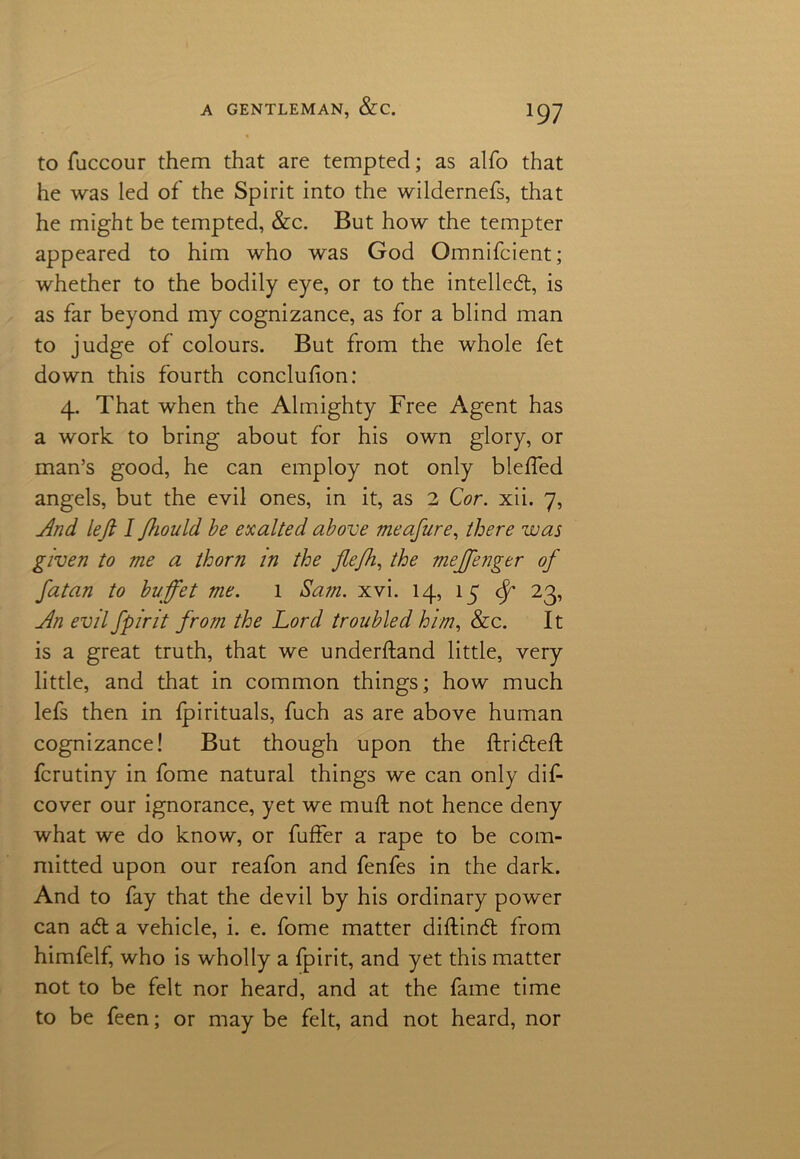 *97 to fuccour them that are tempted; as alfo that he was led of the Spirit into the wildernefs, that he might be tempted, &c. But how the tempter appeared to him who was God Omnifcient; whether to the bodily eye, or to the intellect, is as far beyond my cognizance, as for a blind man to judge of colours. But from the whole fet down this fourth concluhon: 4. That when the Almighty Free Agent has a work to bring about for his own glory, or man’s good, he can employ not only blefled angels, but the evil ones, in it, as 2 Cor. xii. 7, And left I fhould he exalted above meafure, there was given to me a thorn in the flejh, the meffenger of fatan to buffet me. 1 Sam. xvi. 14, 15 <f 23, An evil fpirit from the Lord troubled him, &c. It is a great truth, that we underhand little, very little, and that in common things; how much lefs then in Ipirituals, fuch as are above human cognizance! But though upon the ftridteft fcrutiny in fome natural things we can only dis- cover our ignorance, yet we muft not hence deny what we do know, or fuffer a rape to be com- mitted upon our reafon and fenfes in the dark. And to fay that the devil by his ordinary power can adt a vehicle, i. e. fome matter diftindt from himfelf, who is wholly a fpirit, and yet this matter not to be felt nor heard, and at the fame time to be feen; or may be felt, and not heard, nor