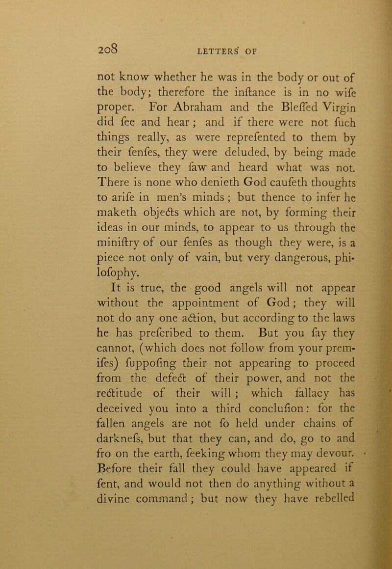 not know whether he was in the body or out of the body; therefore the inftance is in no wife proper. For Abraham and the Bleffed Virgin did fee and hear; and if there were not fuch things really, as were reprefented to them by their fenfes, they were deluded, by being made to believe they faw and heard what was not. There is none who denieth God caufeth thoughts to arife in men’s minds; but thence to infer he maketh objects which are not, by forming their ideas in our minds, to appear to us through the ministry of our fenfes as though they were, is a piece not only of vain, but very dangerous, phi- lofophy. It is true, the good angels will not appear without the appointment of God; they will not do any one action, but according to the laws he has prefcribed to them. But you fay they cannot, (which does not follow from your prem- ifes) fuppofmg their not appearing to proceed from the defeat of their power, and not the redlitude of their will ; which fallacy has deceived you into a third conclufion: for the fallen angels are not fo held under chains of darknefs, but that they can, and do, go to and fro on the earth, feeking whom they may devour. • Before their fall they could have appeared if fent, and would not then do anything without a divine command; but now they have rebelled