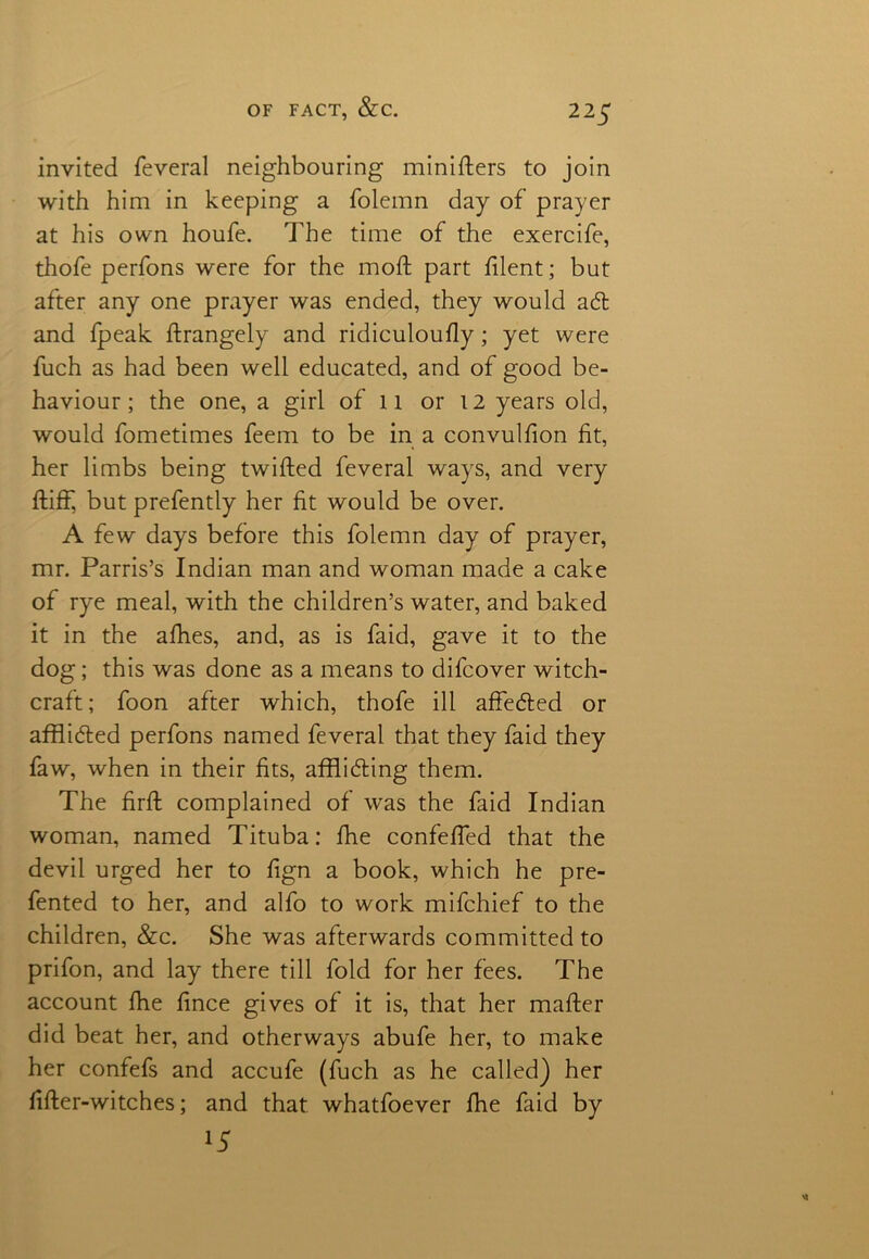 invited feveral neighbouring miniflers to join with him in keeping a folemn day of prayer at his own houfe. The time of the exercife, thofe perfons were for the mod; part filent; but after any one prayer was ended, they would ad and fpeak ftrangely and ridiculoufly; yet were fuch as had been well educated, and of good be- haviour; the one, a girl of 11 or 12 years old, would fometimes feem to be in a convulfion fit, her limbs being twilled feveral ways, and very fliff, but prefently her fit would be over. A few days before this folemn day of prayer, mr. Parris’s Indian man and woman made a cake of rye meal, with the children’s water, and baked it in the afhes, and, as is faid, gave it to the dog; this was done as a means to difcover witch- craft; foon after which, thofe ill affeded or afflided perfons named feveral that they faid they faw, when in their fits, affliding them. The firft complained of was the faid Indian woman, named Tituba: fhe confefied that the devil urged her to fign a book, which he pre- fented to her, and alfo to work mifchief to the children, &c. She was afterwards committed to prifon, and lay there till fold for her fees. The account fhe fince gives of it is, that her mafter did beat her, and otherways abufe her, to make her confefs and accufe (fuch as he called) her fifler-witches; and that whatfoever fhe faid by *5