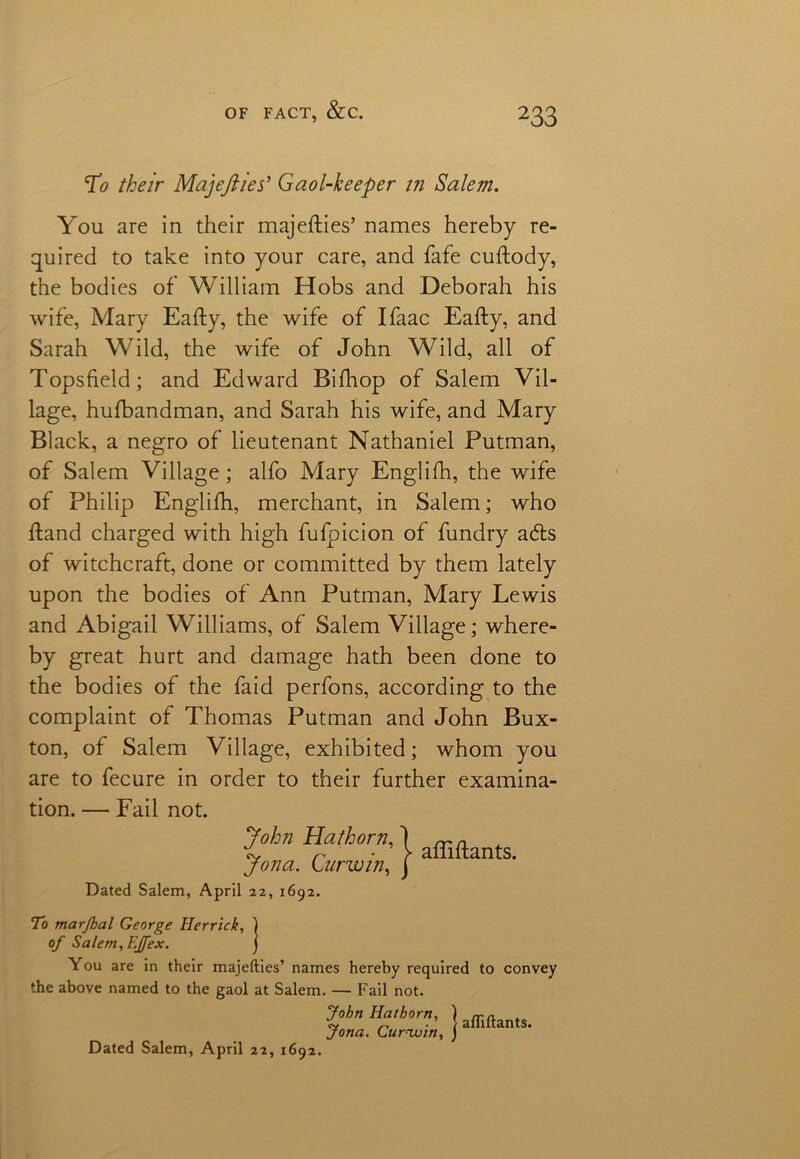 To their Majefiies* Gaol-keeper in Salem. You are in their majefties’ names hereby re- quired to take into your care, and fafe cuftody, the bodies of William Hobs and Deborah his wife, Mary Eafty, the wife of Ifaac Eafty, and Sarah Wild, the wife of John Wild, all of Topsfield; and Edward Bifhop of Salem Vil- lage, hufbandman, and Sarah his wife, and Mary Black, a negro of lieutenant Nathaniel Putman, of Salem Village; alfo Mary Englifh, the wife of Philip Englifh, merchant, in Salem; who ftand charged with high fufpicion of fundry adts of witchcraft, done or committed by them lately upon the bodies of Ann Putman, Mary Lewis and Abigail Williams, of Salem Village; where- by great hurt and damage hath been done to the bodies of the faid perfons, according to the complaint of Thomas Putman and John Bux- ton, of Salem Village, exhibited; whom you are to fecure in order to their further examina- tion. — Fail not. Dated Salem, April 22, 1692. To marjhal George Herrick, ) of Salem,F.jfex. J You are in their majefties’ names hereby required to convey the above named to the gaol at Salem. — Fail not. | afliftants. Dated Salem, April 22, 1692.