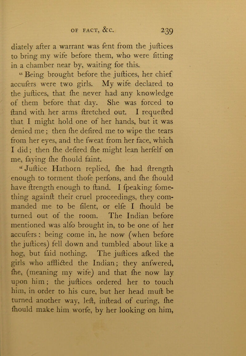 diately after a warrant was fent from the juftices to bring my wife before them, who were fitting in a chamber near by, waiting for this. “ Being brought before the juftices, her chief accufers were two girls. My wife declared to the juftices, that fhe never had any knowledge of them before that day. She was forced to ftand with her arms ftretched out. I requefted that I might hold one of her hands, but it was denied me; then fhe deftred me to wipe the tears from her eyes, and the fweat from her face, which I did; then fhe deftred fhe might lean herfelf on me, faying fhe fhould faint. “ Juftice Hathorn replied, fhe had ftrength enough to torment thofe perfons, and fhe fhould have ftrength enough to ftand. I fpeaking fome- thing againft their cruel proceedings, they com- manded me to be filent, or elfe I fhould be turned out of the room. The Indian before mentioned was alfo brought in, to be one of her accufers : being come in, he now (when before the juftices) fell down and tumbled about like a hog, but faid nothing. The juftices afked the girls who affli&ed the Indian; they anfwered, fhe, (meaning my wife) and that fhe now lay upon him; the juftices ordered her to touch him, in order to his cure, but her head muft be turned another way, left, inftead of curing, fhe fhould make him worfe, by her looking on him,