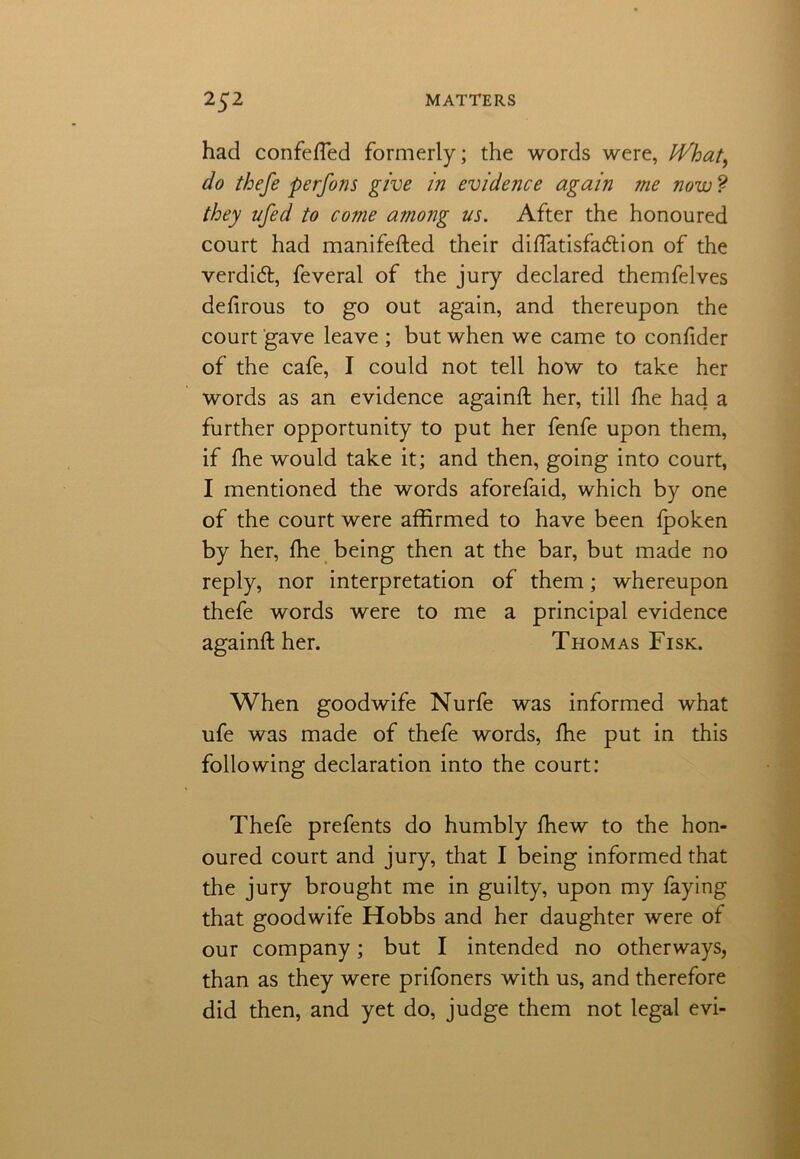 had confefted formerly; the words were, tVhat, do thefe perfons give in evidence again me now ? they ufed to co?ne atnong us. After the honoured court had manifested their diftatisfadlion of the verdict, feveral of the jury declared themfelves defirous to go out again, and thereupon the court gave leave ; but when we came to confider of the cafe, I could not tell how to take her words as an evidence againft her, till She had a further opportunity to put her fenfe upon them, if She would take it; and then, going into court, I mentioned the words aforefaid, which by one of the court were affirmed to have been fpoken by her, She being then at the bar, but made no reply, nor interpretation of them; whereupon thefe words were to me a principal evidence againft her. Thomas Fisk. When good wife Nurfe was informed what ufe was made of thefe words, She put in this following declaration into the court: Thefe prefents do humbly Shew to the hon- oured court and jury, that I being informed that the jury brought me in guilty, upon my faying that goodwife Hobbs and her daughter were of our company; but I intended no otherways, than as they were prifoners with us, and therefore did then, and yet do, judge them not legal evi-