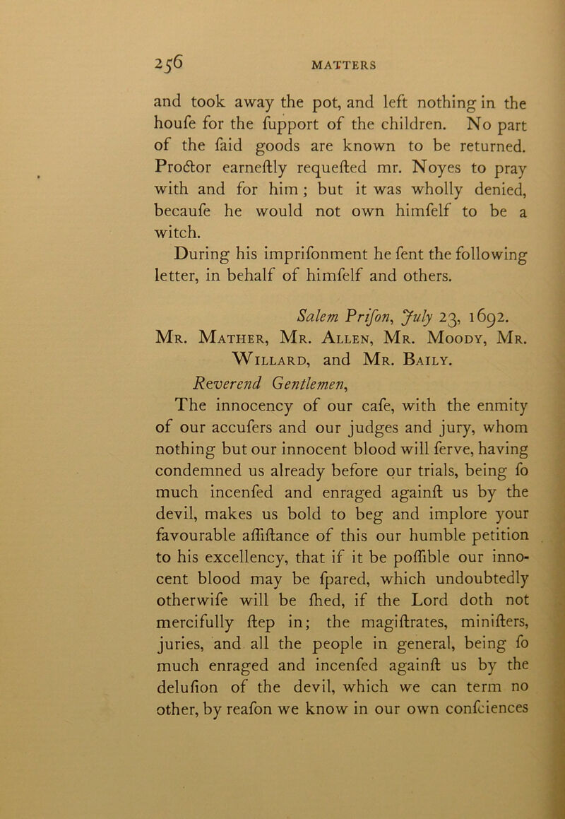 and took away the pot, and left nothing in the houfe for the fupport of the children. No part of the faid goods are known to be returned. Procftor earneftly requefted mr. Noyes to pray with and for him; but it was wholly denied, becaufe he would not own himfelf to be a witch. During his imprifonment he fent the following letter, in behalf of himfelf and others. Salem Prifon, July 23, 1692. Mr. Mather, Mr. Allen, Mr. Moody, Mr. Willard, and Mr. Baily. Reverend Gentlemen, The innocency of our cafe, with the enmity of our accufers and our judges and jury, whom nothing but our innocent blood will ferve, having condemned us already before our trials, being fo much incenfed and enraged againft us by the devil, makes us bold to beg and implore your favourable aftiftance of this our humble petition to his excellency, that if it be poffible our inno- cent blood may be fpared, which undoubtedly otherwife will be fhed, if the Lord doth not mercifully ftep in; the magistrates, minifters, juries, and all the people in general, being fo much enraged and incenfed againft us by the delufion of the devil, which we can term no other, by reafon we know in our own confciences