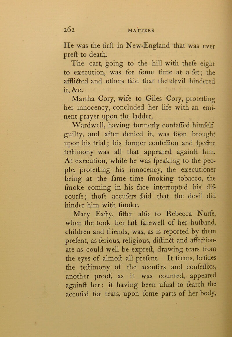 He was the firft in New-England that was ever preft to death. The cart, going to the hill with thefe eight to execution, was for fome time at a fet; the afflicted and others faid that the devil hindered it, &c. Martha Cory, wife to Giles Cory, protefting her innocency, concluded her life with an emi- nent prayer upon the ladder. Wardwell, having formerly confefled himfelf guilty, and after denied it, was foon brought upon his trial; his former confeftion and fpectre teftimony was all that appeared againft him. At execution, while he was fpeaking to the peo- ple, protefting his innocency, the executioner being at the fame time fmoking tobacco, the fmoke coming in his face interrupted his dif- courfe; thofe accufers faid that the devil did hinder him with fmoke. Mary Eafty, fifter alfo to Rebecca Nurfe, when fhe took her laffc farewell of her hufband, children and friends, was, as is reported by them prefent, as ferious, religious, diftinct and affection- ate as could well be expreft, drawing tears from the eyes of almoft all prefent. It feems, befides the teftimony of the accufers and confeflors, another proof, as it was counted, appeared againft her: it having been ufual to fearch the accufed for teats, upon fome parts of her body,