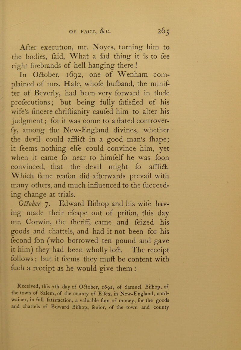 After execution, mr. Noyes, turning him to the bodies, faid, What a fad thing it is to fee eight firebrands of hell hanging there ! In October, 1692, one of Wenham com- plained of mrs. Hale, whofe hufband, the minif- ter of Beverly, had been very forward in thefe profecutions; but being fully fatisfied of his wife’s fmcere chriftianity caufed him to alter his judgment; for it was come to a ftated controver- fy, among the New-England divines, whether the devil could afflid in a good man’s fhape; it feems nothing elfe could convince him, yet when it came fo near to himfelf he was foon convinced, that the devil might fo afflid. Which fame reafon did afterwards prevail with many others, and much influenced to the fucceed- ing change at trials. Ottober 7. Edward Bifhop and his wife hav- ing made their efcape out of prifon, this day mr. Corwin, the fheriff, came and feized his goods and chattels, and had it not been for his fecond fon (who borrowed ten pound and gave it him) they had been wholly loft. The receipt follows; but it feems they muft be content with fuch a receipt as he would give them: Received, this 7th day of October, 1692, of Samuel Bifhop, of the town of Salem, of the county of Eflex, in New-England, cord- wainer, in full fatisfaction, a valuable fum of money, for the goods and chattels of Edward Bifhop, fenior, of the town and county