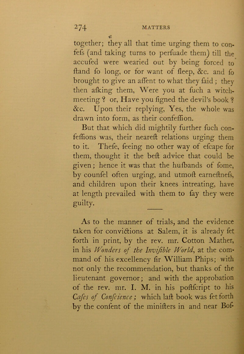 together; they all that time urging them to con- fefs (and taking turns to perfuade them) till the accufed were wearied out by being forced to dand fo long, or for want of fleep, &c. and fo brought to give an aflent to what they faid ; they then afking them, Were you at fuch a witch- meeting ? or, Have you figned the devil’s book ? &c. Upon their replying, Yes, the whole was drawn into form, as their confeffion. But that which did mightily further fuch con- feffions was, their neared relations urging them to it. Thefe, feeing no other way of efcape for them, thought it the bed advice that could be given; hence it was that the hufbands of fome, by counfel often urging, and utmod earnednefs, and children upon their knees intreating, have at length prevailed with them to fay they were guilty. As to the manner of trials, and the evidence taken for convi&ions at Salem, it is already fet forth in print, by the rev. mr. Cotton Mather, in his Wonders of the Invifihle World, at the com- mand of his excellency dr William Phips; with not only the recommendation, but thanks of the lieutenant governor; and with the approbation of the rev. mr. I. M. in his podfcript to his Cafes of Confcience; which lad book was fet forth by the confent of the miniders in and near Bof-